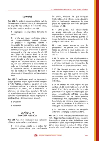 CEF – Atendimento: Lesgislação – Profº Tatiana Marcello
www.acasadoconcurseiro.com.br 565
SERVIÇOS
Art. 101. Na ação de responsabilidade civil do
fornecedor de produtos e serviços, sem prejuízo
do disposto nos Capítulos I e II deste título,
serão observadas as seguintes normas:
I − a ação pode ser proposta no domicílio do
autor;
II − o réu que houver contratado seguro
de responsabilidade poderá chamar
ao processo o segurador, vedada a
integração do contraditório pelo Instituto
de Resseguros do Brasil. Nesta hipótese, a
sentença que julgar procedente o pedido
condenará o réu nos termos do art. 80
do Código de Processo Civil. Se o réu
houver sido declarado falido, o síndico
será intimado a informar a existência de
seguro de responsabilidade, facultando-
se, em caso afirmativo, o ajuizamento de
ação de indenização diretamente contra
o segurador, vedada a denunciação da
lide ao Instituto de Resseguros do Brasil e
dispensado o litisconsórcio obrigatório com
este.
Art. 102. Os legitimados a agir na forma deste
código poderão propor ação visando compelir
o Poder Público competente a proibir, em todo
o território nacional, a produção, divulgação
distribuição ou venda, ou a determinar a
alteração na composição, estrutura, fórmula
ou acondicionamento de produto, cujo uso ou
consumo regular se revele nocivo ou perigoso à
saúde pública e à incolumidade pessoal.
§ 1º Vetado.
§ 2º Vetado.
CAPÍTULO IV
DA COISA JULGADA
Art. 103. Nas ações coletivas de que trata este
código, a sentença fará coisa julgada:
I − erga omnes, exceto se o pedido for
julgado improcedente por insuficiência
de provas, hipótese em que qualquer
legitimado poderá intentar outra ação, com
idêntico fundamento valendo-se de nova
prova, na hipótese do inciso I do parágrafo
único do art. 81;
II − ultra partes, mas limitadamente
ao grupo, categoria ou classe, salvo
improcedência por insuficiência de provas,
nos termos do inciso anterior, quando se
tratar da hipótese prevista no inciso II do
parágrafo único do art. 81;
III − erga omnes, apenas no caso de
procedência do pedido, para beneficiar
todas as vítimas e seus sucessores, na
hipótese do inciso III do parágrafo único do
art. 81.
§ 1º Os efeitos da coisa julgada previstos
nos incisos I e II não prejudicarão interesses
e direitos individuais dos integrantes da
coletividade, do grupo, categoria ou classe.
§ 2º Na hipótese prevista no inciso III,
em caso de improcedência do pedido, os
interessados que não tiverem intervindo
no processo como litisconsortes poderão
propor ação de indenização a título
individual.
§ 3º Os efeitos da coisa julgada de que
cuida o art. 16, combinado com o art. 13 da
Lei nº 7.347, de 24 de julho de 1985, não
prejudicarão as ações de indenização por
danos pessoalmente sofridos, propostas
individualmente ou na forma prevista
neste código, mas, se procedente o pedido,
beneficiarão as vítimas e seus sucessores,
que poderão proceder à liquidação e à
execução, nos termos dos arts. 96 a 99.
§ 4º Aplica-se o disposto no parágrafo
anterior à sentença penal condenatória.
Art. 104. As ações coletivas, previstas nos incisos
I e II e do parágrafo único do art. 81, não induzem
litispendência para as ações individuais, mas
os efeitos da coisa julgada erga omnes ou ultra
partes a que aludem os incisos II e III do artigo
anterior não beneficiarão os autores das ações
 