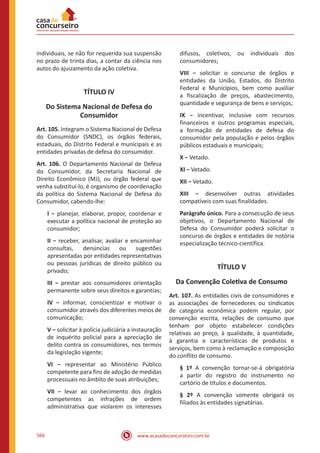 www.acasadoconcurseiro.com.br566
individuais, se não for requerida sua suspensão
no prazo de trinta dias, a contar da ciência nos
autos do ajuizamento da ação coletiva.
TÍTULO IV
Do Sistema Nacional de Defesa do
Consumidor
Art. 105. Integram o Sistema Nacional de Defesa
do Consumidor (SNDC), os órgãos federais,
estaduais, do Distrito Federal e municipais e as
entidades privadas de defesa do consumidor.
Art. 106. O Departamento Nacional de Defesa
do Consumidor, da Secretaria Nacional de
Direito Econômico (MJ), ou órgão federal que
venha substituí-lo, é organismo de coordenação
da política do Sistema Nacional de Defesa do
Consumidor, cabendo-lhe:
I − planejar, elaborar, propor, coordenar e
executar a política nacional de proteção ao
consumidor;
II − receber, analisar, avaliar e encaminhar
consultas, denúncias ou sugestões
apresentadas por entidades representativas
ou pessoas jurídicas de direito público ou
privado;
III − prestar aos consumidores orientação
permanente sobre seus direitos e garantias;
IV − informar, conscientizar e motivar o
consumidor através dos diferentes meios de
comunicação;
V − solicitar à polícia judiciária a instauração
de inquérito policial para a apreciação de
delito contra os consumidores, nos termos
da legislação vigente;
VI − representar ao Ministério Público
competente para fins de adoção de medidas
processuais no âmbito de suas atribuições;
VII − levar ao conhecimento dos órgãos
competentes as infrações de ordem
administrativa que violarem os interesses
difusos, coletivos, ou individuais dos
consumidores;
VIII − solicitar o concurso de órgãos e
entidades da União, Estados, do Distrito
Federal e Municípios, bem como auxiliar
a fiscalização de preços, abastecimento,
quantidade e segurança de bens e serviços;
IX − incentivar, inclusive com recursos
financeiros e outros programas especiais,
a formação de entidades de defesa do
consumidor pela população e pelos órgãos
públicos estaduais e municipais;
X − Vetado.
XI − Vetado.
XII − Vetado.
XIII − desenvolver outras atividades
compatíveis com suas finalidades.
Parágrafo único. Para a consecução de seus
objetivos, o Departamento Nacional de
Defesa do Consumidor poderá solicitar o
concurso de órgãos e entidades de notória
especialização técnico-científica.
TÍTULO V
Da Convenção Coletiva de Consumo
Art. 107. As entidades civis de consumidores e
as associações de fornecedores ou sindicatos
de categoria econômica podem regular, por
convenção escrita, relações de consumo que
tenham por objeto estabelecer condições
relativas ao preço, à qualidade, à quantidade,
à garantia e características de produtos e
serviços, bem como à reclamação e composição
do conflito de consumo.
§ 1º A convenção tornar-se-á obrigatória
a partir do registro do instrumento no
cartório de títulos e documentos.
§ 2º A convenção somente obrigará os
filiados às entidades signatárias.
 