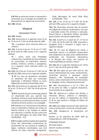 CEF – Atendimento: Lesgislação – Profº Tatiana Marcello
www.acasadoconcurseiro.com.br 567
§ 3º Não se exime de cumprir a convenção o
fornecedor que se desligar da entidade em
data posterior ao registro do instrumento.
Art. 108. Vetado.
TÍTULO VI
Disposições Finais
Art. 109. Vetado.
Art. 110. Acrescente-se o seguinte inciso IV ao
art. 1º da Lei nº 7.347, de 24 de julho de 1985:
“IV − a qualquer outro interesse difuso ou
coletivo”.
Art. 111. O inciso II do art. 5º da Lei nº 7.347,
de 24 de julho de 1985, passa a ter a seguinte
redação:
“II − inclua, entre suas finalidades
institucionais, a proteção ao meio ambiente,
ao consumidor, ao patrimônio artístico,
estético, histórico, turístico e paisagístico,
ou a qualquer outro interesse difuso ou
coletivo.”
Art. 112. O § 3º do art. 5º da Lei nº 7.347, de 24
de julho de 1985, passa a ter a seguinte redação:
“§ 3º Em caso de desistência infundada
ou abandono da ação por associação
legitimada, o Ministério Público ou outro
legitimado assumirá a titularidade ativa.”
Art. 113. Acrescente-se os seguintes §§ 4º, 5º e
6º ao art. 5º da Lei nº 7.347, de 24 de julho de
1985:
“§ 4º O requisito da pré-constituição poderá
ser dispensado pelo juiz, quando haja
manifesto interesse social evidenciado pela
dimensão ou característica do dano, ou pela
relevância do bem jurídico a ser protegido.
§ 5º Admitir-se-á o litisconsórcio facultativo
entre os Ministérios Públicos da União, do
Distrito Federal e dos Estados na defesa
dos interesses e direitos de que cuida esta
lei. (Vide Mensagem de veto) (Vide REsp
222582/MG − STJ)
§ 6º Os órgãos públicos legitimados poderão
tomar dos interessados compromisso de
ajustamento de sua conduta às exigências
legais, mediante combinações, que terá
eficácia de título executivo extrajudicial.
(Vide Mensagem de veto) (Vide REsp
222582/MG − STJ)”
Art. 114. O art. 15 da Lei nº 7.347, de 24 de
julho de 1985, passa a ter a seguinte redação:
“Art. 15. Decorridos sessenta dias do trânsito
em julgado da sentença condenatória, sem que
a associação autora lhe promova a execução,
deverá fazê-lo o Ministério Público, facultada
igual iniciativa aos demais legitimados.”
Art. 115. Suprima-se o caput do art. 17 da Lei
nº 7.347, de 24 de julho de 1985, passando o
parágrafo único a constituir o caput, com a
seguinte redação:
“Art. 17. Em caso de litigância de má-fé, a
associação autora e os diretores responsáveis
pela propositura da ação serão solidariamente
condenados em honorários advocatícios
e ao décuplo das custas, sem prejuízo da
responsabilidade por perdas e danos.”
Art. 116. Dê-se a seguinte redação ao art. 18 da
Lei nº 7.347, de 24 de julho de 1985:
“Art. 18. Nas ações de que trata esta lei, não
haverá adiantamento de custas, emolumentos,
honorários periciais e quaisquer outras
despesas, nem condenação da associação
autora, salvo comprovada má-fé, em honorários
de advogado, custas e despesas processuais.”
Art. 117. Acrescente-se à Lei nº 7.347, de
24 de julho de 1985, o seguinte dispositivo,
renumerando-se os seguintes:
“Art. 21. Aplicam-se à defesa dos direitos e
interesses difusos, coletivos e individuais,
no que for cabível, os dispositivos do Título
III da lei que instituiu o Código de Defesa do
Consumidor.”
Art. 118. Este código entrará em vigor dentro de
cento e oitenta dias a contar de sua publicação.
Art. 119. Revogam-se as disposições em
contrário.
Brasília, 11 de setembro de 1990; 169º da
Independência e 102º da República.
FERNANDO COLLOR
Bernardo Cabral
Zélia M. Cardoso de Mello
Ozires Silva
 