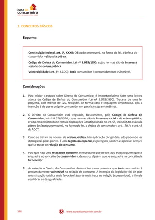 www.acasadoconcurseiro.com.br568
1. CONCEITOS BÁSICOS
Esquema
Constituição Federal, art. 5º, XXXII: O Estado promoverá, na forma da lei, a defesa do
consumidor − cláusula pétrea.
Código de Defesa do Consumidor, Lei nº 8.078/1990, cujas normas são de interesse
social e de ordem pública.
Vulnerabilidade (art. 4º, I, CDC): Todo consumidor é presumidamente vulnerável.
Considerações
1.	 Para iniciar o estudo sobre Direito do Consumidor, é importantíssimo fazer uma leitura
atenta do Código de Defesa do Consumidor (Lei nº 8.078/1990). Trata-se de uma lei
pequena, com menos de 120, redigidos de forma clara e linguagem simplificada, pois a
intenção é de que o próprio consumidor em geral consiga entendê-los.
2.	 O Direito do Consumidor está regulado, basicamente, pelo Código de Defesa do
Consumidor, Lei nº 8.078/1990, cujas normas são de interesse social e de ordem pública,
criado em conformidade com as disposições Constitucionais do art. 5º, inciso XXXII, cláusula
pétrea (o Estado promoverá, na forma da lei, a defesa do consumidor), art. 170, V e art. 48
da ADCT.
3.	 Como se tratam de normas de ordem pública, têm aplicação obrigatória, não podendo ser
derrogadas pelas partes. É uma legislação especial, cujo regime jurídico é aplicável sempre
que se tratar de relação de consumo.
4.	 Para que haja uma relação de consumo, é necessário que de um lado esteja alguém que se
enquadre no conceito de consumidor e, de outro, alguém que se enquadre no conceito de
fornecedor.
5.	 Ao estudar o Direito do Consumidor, deve-se ter como premissa que todo consumidor é
presumidamente vulnerável na relação de consumo. A intenção do legislador foi de criar
uma situação jurídica mais favorável à parte mais fraca na relação (consumidor), a fim de
equilibrar as desigualdades.
 
