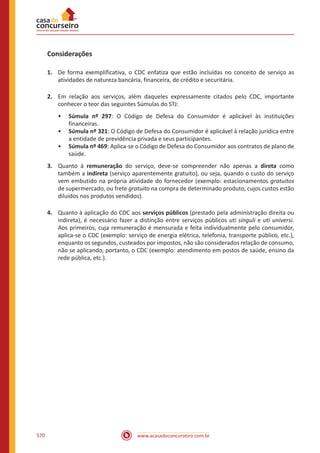 www.acasadoconcurseiro.com.br570
Considerações
1.	 De forma exemplificativa, o CDC enfatiza que estão incluídas no conceito de serviço as
atividades de natureza bancária, financeira, de crédito e securitária.
2.	 Em relação aos serviços, além daqueles expressamente citados pelo CDC, importante
conhecer o teor das seguintes Súmulas do STJ:
•• Súmula nº 297: O Código de Defesa do Consumidor é aplicável às instituições
financeiras.
•• Súmula nº 321: O Código de Defesa do Consumidor é aplicável à relação jurídica entre
a entidade de previdência privada e seus participantes.
•• Súmula nº 469: Aplica-se o Código de Defesa do Consumidor aos contratos de plano de
saúde.
3.	 Quanto à remuneração do serviço, deve-se compreender não apenas a direta como
também a indireta (serviço aparentemente gratuito), ou seja, quando o custo do serviço
vem embutido na própria atividade do fornecedor (exemplo: estacionamentos gratuitos
de supermercado, ou frete gratuito na compra de determinado produto, cujos custos estão
diluídos nos produtos vendidos).
4.	 Quanto à aplicação do CDC aos serviços públicos (prestado pela administração direita ou
indireta), é necessário fazer a distinção entre serviços públicos uti singuli e uti universi.
Aos primeiros, cuja remuneração é mensurada e feita individualmente pelo consumidor,
aplica-se o CDC (exemplo: serviço de energia elétrica, telefonia, transporte público, etc.),
enquanto os segundos, custeados por impostos, não são considerados relação de consumo,
não se aplicando, portanto, o CDC (exemplo: atendimento em postos de saúde, ensino da
rede pública, etc.).
 