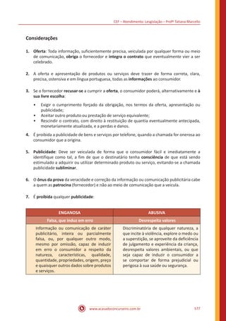 CEF – Atendimento: Lesgislação – Profº Tatiana Marcello
www.acasadoconcurseiro.com.br 577
Considerações
1.	Oferta: Toda informação, suficientemente precisa, veiculada por qualquer forma ou meio
de comunicação, obriga o fornecedor e integra o contrato que eventualmente vier a ser
celebrado.
2.	 A oferta e apresentação de produtos ou serviços deve trazer de forma correta, clara,
precisa, ostensiva e em língua portuguesa, todas as informações ao consumidor.
3.	 Se o fornecedor recusar-se a cumprir a oferta, o consumidor poderá, alternativamente e à
sua livre escolha:
•• Exigir o cumprimento forçado da obrigação, nos termos da oferta, apresentação ou
publicidade;
•• Aceitar outro produto ou prestação de serviço equivalente;
•• Rescindir o contrato, com direito à restituição de quantia eventualmente antecipada,
monetariamente atualizada, e a perdas e danos.
4.	 É proibida a publicidade de bens e serviços por telefone, quando a chamada for onerosa ao
consumidor que a origina.
5.	Publicidade: Deve ser veiculada de forma que o consumidor fácil e imediatamente a
identifique como tal, a fim de que o destinatário tenha consciência de que está sendo
estimulado a adquirir ou utilizar determinado produto ou serviço, evitando-se a chamada
publicidade subliminar.
6.	 O ônus da prova da veracidade e correção da informação ou comunicação publicitária cabe
a quem as patrocina (fornecedor) e não ao meio de comunicação que a veicula.
7.	 É proibida qualquer publicidade:
ENGANOSA ABUSIVA
Falsa, que induz em erro Desrespeita valores
Informação ou comunicação de caráter
publicitário, inteira ou parcialmente
falsa, ou, por qualquer outro modo,
mesmo por omissão, capaz de induzir
em erro o consumidor a respeito da
natureza, características, qualidade,
quantidade, propriedades, origem, preço
e quaisquer outros dados sobre produtos
e serviços.
Discriminatória de qualquer natureza, a
que incite à violência, explore o medo ou
a superstição, se aproveite da deficiência
de julgamento e experiência da criança,
desrespeita valores ambientais, ou que
seja capaz de induzir o consumidor a
se comportar de forma prejudicial ou
perigosa à sua saúde ou segurança.
 