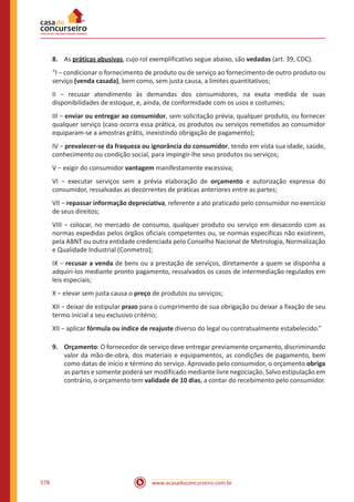 www.acasadoconcurseiro.com.br578
8.	 As práticas abusivas, cujo rol exemplificativo segue abaixo, são vedadas (art. 39, CDC).
“I − condicionar o fornecimento de produto ou de serviço ao fornecimento de outro produto ou
serviço (venda casada), bem como, sem justa causa, a limites quantitativos;
II − recusar atendimento às demandas dos consumidores, na exata medida de suas
disponibilidades de estoque, e, ainda, de conformidade com os usos e costumes;
III − enviar ou entregar ao consumidor, sem solicitação prévia, qualquer produto, ou fornecer
qualquer serviço (caso ocorra essa prática, os produtos ou serviços remetidos ao consumidor
equiparam-se a amostras grátis, inexistindo obrigação de pagamento);
IV − prevalecer-se da fraqueza ou ignorância do consumidor, tendo em vista sua idade, saúde,
conhecimento ou condição social, para impingir-lhe seus produtos ou serviços;
V − exigir do consumidor vantagem manifestamente excessiva;
VI − executar serviços sem a prévia elaboração de orçamento e autorização expressa do
consumidor, ressalvadas as decorrentes de práticas anteriores entre as partes;
VII − repassar informação depreciativa, referente a ato praticado pelo consumidor no exercício
de seus direitos;
VIII − colocar, no mercado de consumo, qualquer produto ou serviço em desacordo com as
normas expedidas pelos órgãos oficiais competentes ou, se normas específicas não existirem,
pela ABNT ou outra entidade credenciada pelo Conselho Nacional de Metrologia, Normalização
e Qualidade Industrial (Conmetro);
IX − recusar a venda de bens ou a prestação de serviços, diretamente a quem se disponha a
adquiri-los mediante pronto pagamento, ressalvados os casos de intermediação regulados em
leis especiais;
X − elevar sem justa causa o preço de produtos ou serviços;
XII − deixar de estipular prazo para o cumprimento de sua obrigação ou deixar a fixação de seu
termo inicial a seu exclusivo critério;
XII − aplicar fórmula ou índice de reajuste diverso do legal ou contratualmente estabelecido.”
9.	Orçamento: O fornecedor de serviço deve entregar previamente orçamento, discriminando
valor da mão-de-obra, dos materiais e equipamentos, as condições de pagamento, bem
como datas de início e término do serviço. Aprovado pelo consumidor, o orçamento obriga
as partes e somente poderá ser modificado mediante livre negociação. Salvo estipulação em
contrário, o orçamento tem validade de 10 dias, a contar do recebimento pelo consumidor.
 