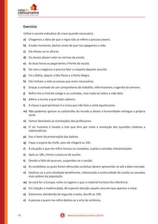 www.acasadoconcurseiro.com.br58
Exercício
Utilize o acento indicativo de crase quando necessário.
a)	 Chegamos a ideia de que a regra não se refere a pessoas jovens.
b)	 A todo momento, damos sinais de que nos apegamos a vida.
c)	 Ela elevou-se as alturas.
d)	 Os alunos davam valor as normas da escola.
e)	 As duas horas as pegaríamos a frente da escola.
f)	 Ele veio a negócios e precisa falar a respeito daquele assunto.
g)	 Foi a Bahia, depois a São Paulo e a Porto Alegre.
h)	 Eles tinham a mão as provas que eram necessárias.
i)	 Graças a vontade de um companheiro de trabalho, reformulamos a agenda da semana.
j)	 Refiro-me a irmã do colega e as cunhadas, mas nada sei sobre a mãe dele.
k)	 Aderiu a turma a qual todos aderem.
l)	 A classe a qual pertenço é a única que não fará a visita aquela praia.
m)	 Não podemos ignorar as catástrofes do mundo e deixar a humanidade entregue a própria
sorte.
n)	 Somos favoráveis as orientações dos professores.
o)	 O ser humano é levado a luta que tem por meta a resolução das questões relativas a
sobrevivência.
p)	 Sou a favor da preservação das baleias.
q)	 Fique a espera do chefe, pois ele chegará as 14h.
r)	 A situação a que me refiro tornou-se complexa, sujeita a variadas interpretações.
s)	 Após as 18h, iremos a procura de auxilio.
t)	 Devido a falta de quorum, suspendeu-se a sessão.
u)	 As candidatas as quais foram oferecidas as bolsas devem apresentar-se até a data marcada.
v)	 Dedicou-se a uma atividade beneficente, relacionada a continuidade do auxílio as camadas
mais pobres da população.
w)	 Se você for a Europa, visite os lugares a que o material turístico faz referência.
x)	 Em relação a matéria dada, dê especial atenção aquele caso em que aparece a crase.
y)	 Estaremos atendendo de segunda a sexta, das 8h as 19h.
z)	 A pessoa a quem me refiro dedica-se a arte da cerâmica.
 