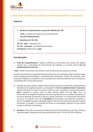 www.acasadoconcurseiro.com.br580
5. PROTEÇÃO CONTRATUAL (DIREITO DE ARREPENDIMENTO E GARANTIAS)
Esquema
•	 Direito de arrependimento ou prazo de reflexão (art. 49)
7 dias, contados da assinatura ou do recebimento;
Fora do estabelecimento.
•	 Garantias (art. 50 + 26)
Art. 26 – legal − imposta por lei.
Art. 50 – contratual − faculdade do fornecedor.
Contratual complementa a legal.
Considerações
1.	 Prazo de arrependimento é aquele conferido ao consumidor para desistir do negócio
sempre que a contratação de fornecimento de produtos ou serviços ocorrer fora do
estabelecimento comercial.
7 dias a contar da assinatura do contrato ou do recebimento do produto ou serviço.
Exercido esse direito de arrependimento (que não precisa ser motivado), todos os valores pagos
serão imediatamente devolvidos e monetariamente atualizados. O CDC traz exemplos, como
vendas por telefone ou a domicílio, mas o exemplo mais comum atualmente são as compras ou
contratações de serviços pela internet.
2.	 Atenção para que a prática cotidiana não confunda: somente há direito de arrependimento
(desistência do negócio) quando a contratação foi fora do estabelecimento comercial e
somente há direito à troca nos casos já vistos em que o produto ou serviço apresentam
vícios. Exemplo: é comum, após as datas festivas (Natal, Dia das Mães, etc.), os
consumidores se dirigirem às lojas por não terem gostado da cor ou modelo do produto, ou
por terem ganhado de presente e não ter servido o tamanho, e os comerciantes efetuarem
as trocas; no entanto, isso é uma faculdade do fornecedor, que pretende conquistar o
cliente, mas não há qualquer obrigação legal em efetuar tal troca (exceto quando o próprio
fornecedor se obrigou, no momento da oferta ou contratação, hipótese em que deverá
cumprir o ofertado ou pactuado).
3.	Garantia: Trata-se de um prazo para reclamar por vícios dos produtos ou serviços. Portanto,
a garantia legal é reclamada nos prazos decadenciais do art. 26 do CDC (30 ou 90 dias).
 