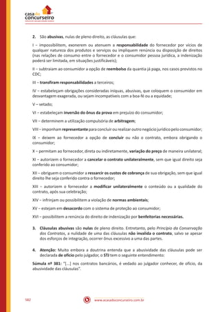 www.acasadoconcurseiro.com.br582
2.	 São abusivas, nulas de pleno direito, as cláusulas que:
I − impossibilitem, exonerem ou atenuem a responsabilidade do fornecedor por vícios de
qualquer natureza dos produtos e serviços ou impliquem renúncia ou disposição de direitos
(nas relações de consumo entre o fornecedor e o consumidor pessoa jurídica, a indenização
poderá ser limitada, em situações justificáveis);
II − subtraiam ao consumidor a opção de reembolso da quantia já paga, nos casos previstos no
CDC;
III − transfiram responsabilidades a terceiros;
IV − estabeleçam obrigações consideradas iníquas, abusivas, que coloquem o consumidor em
desvantagem exagerada, ou sejam incompatíveis com a boa-fé ou a equidade;
V – vetado;
VI − estabeleçam inversão do ônus da prova em prejuízo do consumidor;
VII − determinem a utilização compulsória de arbitragem;
VIII−imponhamrepresentanteparaconcluirourealizaroutronegóciojurídicopeloconsumidor;
IX − deixem ao fornecedor a opção de concluir ou não o contrato, embora obrigando o
consumidor;
X − permitam ao fornecedor, direta ou indiretamente, variação do preço de maneira unilateral;
XI − autorizem o fornecedor a cancelar o contrato unilateralmente, sem que igual direito seja
conferido ao consumidor;
XII − obriguem o consumidor a ressarcir os custos de cobrança de sua obrigação, sem que igual
direito lhe seja conferido contra o fornecedor;
XIII − autorizem o fornecedor a modificar unilateralmente o conteúdo ou a qualidade do
contrato, após sua celebração;
XIV − infrinjam ou possibilitem a violação de normas ambientais;
XV − estejam em desacordo com o sistema de proteção ao consumidor;
XVI − possibilitem a renúncia do direito de indenização por benfeitorias necessárias.
3.	 Cláusulas abusivas são nulas de pleno direito. Entretanto, pelo Princípio da Conservação
dos Contratos, a nulidade de uma das cláusulas não invalida o contrato, salvo se apesar
dos esforços de integração, ocorrer ônus excessivo a uma das partes.
4.	Atenção: Muito embora a doutrina entenda que a abusividade das cláusulas pode ser
declarada de ofício pelo julgador, o STJ tem o seguinte entendimento:
Súmula nº 381: “[...] nos contratos bancários, é vedado ao julgador conhecer, de ofício, da
abusividade das cláusulas”.
 
