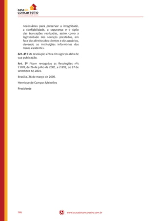 www.acasadoconcurseiro.com.br586
necessárias para preservar a integridade,
a confiabilidade, a segurança e o sigilo
das transações realizadas, assim como a
legitimidade dos serviços prestados, em
face dos direitos dos clientes e dos usuários,
devendo as instituições informá-los dos
riscos existentes.
Art. 4º Esta resolução entra em vigor na data de
sua publicação.
Art. 5º Ficam revogadas as Resoluções nºs
2.878, de 26 de julho de 2001, e 2.892, de 27 de
setembro de 2001.
Brasília, 26 de março de 2009.
Henrique de Campos Meirelles
Presidente
 