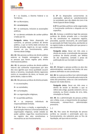 www.acasadoconcurseiro.com.br590
II – os Estados, o Distrito Federal e os
Territórios;
III – os Municípios;
IV – as autarquias;
IV – as autarquias, inclusive as associações
públicas;
V – as demais entidades de caráter público
criadas por lei.
Parágrafo único. Salvo disposição em
contrário, as pessoas jurídicas de direito
público, a que se tenha dado estrutura de
direito privado, regem-se, no que couber,
quanto ao seu funcionamento, pelas
normas deste Código.
Art. 42. São pessoas jurídicas de direito público
externo os Estados estrangeiros e todas
as pessoas que forem regidas pelo direito
internacional público.
Art. 43. As pessoas jurídicas de direito público
interno são civilmente responsáveis por atos
dos seus agentes que nessa qualidade causem
danos a terceiros, ressalvado direito regressivo
contra os causadores do dano, se houver, por
parte destes, culpa ou dolo.
Art. 44. São pessoas jurídicas de direito privado:
I – as associações;
II – as sociedades;
III – as fundações.
IV – as organizações religiosas;
V – os partidos políticos.
VI – as empresas individuais de
responsabilidade limitada.
§ 1º São livres a criação, a organização, a
estruturação interna e o funcionamento das
organizações religiosas, sendo vedado ao
poder público negar-lhes reconhecimento
ou registro dos atos constitutivos e
necessários ao seu funcionamento.
§ 2º As disposições concernentes às
associações aplicam-se subsidiariamente
às sociedades que são objeto do Livro II da
Parte Especial deste Código.
§ 3º Os partidos políticos serão organizados
e funcionarão conforme o disposto em lei
específica.
Art. 45. Começa a existência legal das pessoas
jurídicas de direito privado com a inscrição
do ato constitutivo no respectivo registro,
precedida, quando necessário, de autorização
ou aprovação do Poder Executivo, averbando-se
no registro todas as alterações por que passar o
ato constitutivo.
Parágrafo único. Decai em três anos o
direito de anular a constituição das pessoas
jurídicas de direito privado, por defeito
do ato respectivo, contado o prazo da
publicação de sua inscrição no registro.
[...]
Art. 47. Obrigam a pessoa jurídica os atos dos
administradores, exercidos nos limites de seus
poderes definidos no ato constitutivo.
Art. 48. Se a pessoa jurídica tiver administração
coletiva, as decisões se tomarão pela maioria de
votos dos presentes, salvo se o ato constitutivo
dispuser de modo diverso.
Parágrafo único. Decai em três anos o
direito de anular as decisões a que se
refere este artigo, quando violarem a lei ou
estatuto, ou forem eivadas de erro, dolo,
simulação ou fraude.
Art. 49. Se a administração da pessoa jurídica
vier a faltar, o juiz, a requerimento de qualquer
interessado, nomear-lhe-á administrador
provisório.
[...]
Art. 51. Nos casos de dissolução da pessoa
jurídica ou cassada a autorização para seu
funcionamento, ela subsistirá para os fins de
liquidação, até que esta se conclua.
 