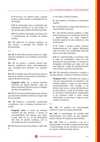 CEF – Atendimento: Lesgislação – Profº Tatiana Marcello
www.acasadoconcurseiro.com.br 591
§ 1º Far-se-á, no registro onde a pessoa
jurídica estiver inscrita, a averbação de sua
dissolução.
§ 2º As disposições para a liquidação das
sociedades aplicam-se, no que couber, às
demais pessoas jurídicas de direito privado.
§ 3º Encerrada a liquidação, promover-se-á
o cancelamento da inscrição da pessoa
jurídica.
Art. 52. Aplica-se às pessoas jurídicas, no
que couber, a proteção dos direitos da
personalidade.
[...]
Art. 70. O domicílio da pessoa natural é o lugar
onde ela estabelece a sua residência com ânimo
definitivo.
Art. 71. Se, porém, a pessoa natural tiver
diversas residências, onde, alternadamente,
viva, considerar-se-á domicílio seu qualquer
delas.
Art. 72. É também domicílio da pessoa natural,
quanto às relações concernentes à profissão, o
lugar onde esta é exercida.
Parágrafo único. Se a pessoa exercitar
profissão em lugares diversos, cada um
deles constituirá domicílio para as relações
que lhe corresponderem.
Art. 73. Ter-se-á por domicílio da pessoa natural,
que não tenha residência habitual, o lugar onde
for encontrada.
Art. 74. Muda-se o domicílio, transferindo
a residência, com a intenção manifesta de o
mudar.
Parágrafo único. A prova da intenção
resultará do que declarar a pessoa às
municipalidades dos lugares, que deixa,
e para onde vai, ou, se tais declarações
não fizer, da própria mudança, com as
circunstâncias que a acompanharem.
Art. 75. Quanto às pessoas jurídicas, o domicílio
é:
I – da União, o Distrito Federal;
II – dos Estados e Territórios, as respectivas
capitais;
III – do Município, o lugar onde funcione a
administração municipal;
IV – das demais pessoas jurídicas, o lugar
onde funcionarem as respectivas diretorias
e administrações, ou onde elegerem
domicílio especial no seu estatuto ou atos
constitutivos.
§ 1º Tendo a pessoa jurídica diversos
estabelecimentos em lugares diferentes,
cada um deles será considerado domicílio
para os atos nele praticados.
§ 2º Se a administração, ou diretoria, tiver
a sede no estrangeiro, haver-se-á por
domicílio da pessoa jurídica, no tocante às
obrigações contraídas por cada uma das
suas agências, o lugar do estabelecimento,
sito no Brasil, a que ela corresponder.
Art. 76. Têm domicílio necessário o incapaz, o
servidor público, o militar, o marítimo e o preso.
Parágrafo único. O domicílio do incapaz é
o do seu representante ou assistente; o do
servidor público, o lugar em que exercer
permanentemente suas funções; o do
militar, onde servir, e, sendo da Marinha ou
da Aeronáutica, a sede do comando a que
se encontrar imediatamente subordinado;
o do marítimo, onde o navio estiver
matriculado; e o do preso, o lugar em que
cumprir a sentença.
[...]
Art. 115. Os poderes de representação
conferem-se por lei ou pelo interessado.
Art. 116. A manifestação de vontade pelo
representante, nos limites de seus poderes,
produz efeitos em relação ao representado.
Art. 117. Salvo se o permitir a lei ou o
representado, é anulável o negócio jurídico que
o representante, no seu interesse ou por conta
de outrem, celebrar consigo mesmo.
 