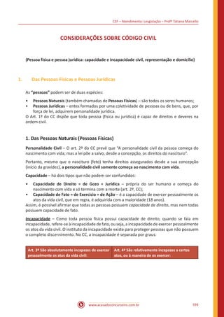 CEF – Atendimento: Lesgislação – Profº Tatiana Marcello
www.acasadoconcurseiro.com.br 593
CONSIDERAÇÕES SOBRE CÓDIGO CIVIL
(Pessoa física e pessoa jurídica: capacidade e incapacidade civil, representação e domicílio)
1.	 Das Pessoas Físicas e Pessoas Jurídicas
As “pessoas” podem ser de duas espécies:
•• Pessoas Naturais (também chamadas de Pessoas Físicas) – são todos os seres humanos;
•• Pessoas Jurídicas – entes formados por uma coletividade de pessoas ou de bens, que, por
força de lei, adquirem personalidade jurídica.
O Art. 1º do CC dispõe que toda pessoa (física ou jurídica) é capaz de direitos e deveres na
ordem civil.
1. Das Pessoas Naturais (Pessoas Físicas)
Personalidade Civil – O art. 2º do CC prevê que “A personalidade civil da pessoa começa do
nascimento com vida; mas a lei põe a salvo, desde a concepção, os direitos do nascituro”.
Portanto, mesmo que o nascituro (feto) tenha direitos assegurados desde a 