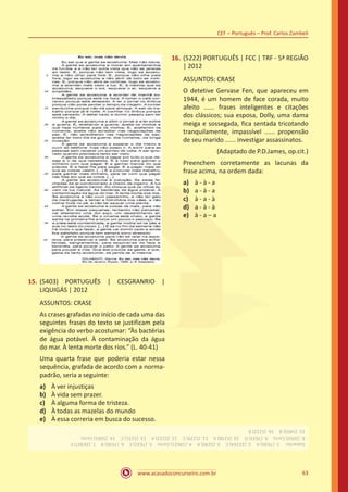 www.acasadoconcurseiro.com.br
CEF – Português – Prof. Carlos Zambeli
63
15.	(5403) PORTUGUÊS | CESGRANRIO |
LIQUIGÁS | 2012
ASSUNTOS: CRASE
As crases grafadas no início de cada uma das
seguintes frases do texto se justificam pela
exigência do verbo acostumar: “Às bactérias
de água potável. À contaminação da água
do mar. À lenta morte dos rios.” (L. 40-41)
Uma quarta frase que poderia estar nessa
sequência, grafada de acordo com a norma-
padrão, seria a seguinte:
a)	 À ver injustiças
b)	 À vida sem prazer.
c)	 À alguma forma de tristeza.
d)	 À todas as mazelas do mundo
e)	 À essa correria em busca do sucesso.
16.	(5222) PORTUGUÊS | FCC | TRF - 5ª REGIÃO
| 2012
ASSUNTOS: CRASE
O detetive Gervase Fen, que apareceu em
1944, é um homem de face corada, muito
afeito ...... frases inteligentes e citações
dos clássicos; sua esposa, Dolly, uma dama
meiga e sossegada, fica sentada tricotando
tranquilamente, impassível ...... propensão
de seu marido ...... investigar assassinatos.
(Adaptado de P.D.James, op.cit.)
Preenchem corretamente as lacunas da
frase acima, na ordem dada:
a)	 à - à - a
b)	 a - à - a
c)	 à - a - à
d)	 a - à - à
e)	 à - a – a
Gabarito: 1.(7636)A 2.(22164)C 3.(5240)A 4.(18621)Certo 5.(7632)C 6.(7630)B 7.(26307)E
8.(5050)Certo 9.(7633)D 10.(5238)A 11.(5229)C 12.(5223)A 13.(5231)C 14.(5065)Certo
15.(5403)B 16.(5222)B
 