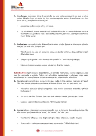 www.acasadoconcurseiro.com.br66
4.	Conclusivas: expressam ideia de conclusão ou uma ideia consequente do que se disse
antes. São elas: logo, portanto, por isso, por conseguinte, assim, de modo que, em vista
disso então, pois (depois do verbo) etc.
•• Apaixonou-se;deve, pois, sofrer em breve.
•• “Só existem dois dias no ano que nada pode ser feito. Um se chama ontem e o outro se
chama amanhã, portanto hoje é o dia certo para amar, acreditar, fazer e principalmente
viver.” (Dalai Lama)
5.	Explicativas: a segunda oração dá a explicação sobre a razão do que se afirmou na primeira
oração. São elas: pois, porque, que.
•• “Não faças da tua vida um rascunho, pois poderás não ter tempo de passá-la a limpo.”
(Mario Quintana)
•• “Prepara que agora é a hora do show das poderosas.” (Chico Buarque #sqn)
•• Edgar devia estar nervoso, porque não parava de gritar na aula.
Subordinativas: ligam orações dependentes, de sentido incompleto, a uma oração principal
que lhe completa o sentido. Podem ser adverbiais, substantivas e adjetivas; neste caso,
estudaremos as conjunções que introduzem as orações subordinadas adverbiais.
1.	Causais: expressam ideia de causa, motivo ou a razão do fato expresso na oração principal.
São elas: porque, porquanto, posto que, visto que, já que, uma vez que, como, etc.
•• “Choramos ao nascer porque chegamos a este imenso cenário de dementes.” (Willian
Shakespeare)
•• “Eu possa me dizer do amor (que tive): que não seja imortal, posto que é chama.
•• Mas que seja infinito enquanto dure. “ (Vinicius de Morais)
2.	Comparativas: estabelecem uma comparação com o elemento da oração principal. São
elas: como, que (precedido de “mais”, de “menos”, de “tão” ), etc.
•• “Como arroz e feijão, é feita de grão em grão nossa felicidade.” (Teatro Mágico)
•• “Esses padres conhecem mais pecados do que a gente...” (Mario Quintana)
 
