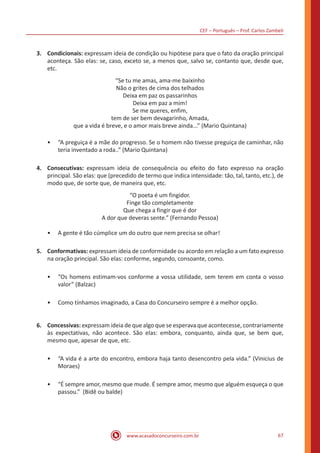 CEF – Português – Prof. Carlos Zambeli
www.acasadoconcurseiro.com.br 67
3.	Condicionais: expressam ideia de condição ou hipótese para que o fato da oração principal
aconteça. São elas: se, caso, exceto se, a menos que, salvo se, contanto que, desde que,
etc.
“Se tu me amas, ama-me baixinho
Não o grites de cima dos telhados
Deixa em paz os passarinhos
Deixa em paz a mim!
Se me queres, enfim,
tem de ser bem devagarinho, Amada,
que a vida é breve, e o amor mais breve ainda...” (Mario Quintana)
•• “A preguiça é a mãe do progresso. Se o homem não tivesse preguiça de caminhar, não
teria inventado a roda..” (Mario Quintana)
4.	Consecutivas: expressam ideia de consequência ou efeito do fato expresso na oração
principal. São elas: que (precedido de termo que indica intensidade: tão, tal, tanto, etc.), de
modo que, de sorte que, de maneira que, etc.
“O poeta é um fingidor.
Finge tão completamente
Que chega a fingir que é dor
A dor que deveras sente.” (Fernando Pessoa)
•• A gente é tão cúmplice um do outro que nem precisa se olhar!
5.	Conformativas: expressam ideia de conformidade ou acordo em relação a um fato expresso
na oração principal. São elas: conforme, segundo, consoante, como.
•• “Os homens estimam-vos conforme a vossa utilidade, sem terem em conta o vosso
valor” (Balzac)
•• Como tínhamos imaginado, a Casa do Concurseiro sempre é a melhor opção.
6.	Concessivas: expressam ideia de que algo que se esperava que acontecesse, contrariamente
às expectativas, não acontece. São elas: embora, conquanto, ainda que, se bem que,
mesmo que, apesar de que, etc.
•• “A vida é a arte do encontro, embora haja tanto desencontro pela vida.” (Vinicius de
Moraes)
•• “É sempre amor, mesmo que mude. É sempre amor, mesmo que alguém esqueça o que
passou.” (Bidê ou balde)
 
