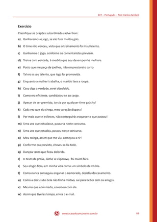 CEF – Português – Prof. Carlos Zambeli
www.acasadoconcurseiro.com.br 69
Exercício
Classifique as orações subordinadas adverbiais:
a)	 Ganharemos o jogo, se ele fizer muitos gols.
b)	 O time não venceu, visto que o treinamento foi insuficiente.
c)	 Ganhamos o jogo, conforme os comentaristas previam.
d)	 Treina com vontade, à medida que seu desempenho melhora.
e)	 Posto que me peça de joelhos, não emprestarei o carro.
f)	 Tal era o seu talento, que logo foi promovida.
g)	 Enquanto a mulher trabalha, o marido lava a roupa.
h)	 Caso diga a verdade, serei absolvido.
i)	 Como era eficiente, candidatou-se ao cargo.
j)	 Apesar de ser gremista, torcia por qualquer time gaúcho!
k)	 Cada vez que ela chega, meu coração dispara!
l)	 Por mais que te esforces, não conseguirás esquecer o que passou!
m)	 Uma vez que estudasse, passaria neste concurso.
n)	 Uma vez que estudou, passou neste concurso.
o)	 Meu colega, assim que me viu, começou a rir!
p)	 Conforme era previsto, choveu o dia todo.
q)	 Dançou tanto que ficou dolorida.
r)	 O texto da prova, como se esperava, foi muito fácil.
s)	 Seu elogio ficou em minha vida como um símbolo de vitória.
t)	 Como nunca conseguiu enganar o namorado, desistiu do casamento.
u)	 Como a discussão dela não tinha motivo, saí para beber com os amigos.
v)	 Mesmo que com medo, coversou com ela.
w)	 Assim que tiveres tempo, envia o e-mail.
 