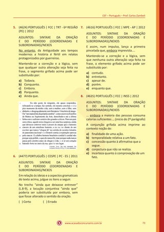www.acasadoconcurseiro.com.br
CEF – Português – Prof. Carlos Zambeli
73
5.	 (4624) PORTUGUÊS | FCC | TRT - 6ª REGIÃO
(PE) | 2012
ASSUNTOS: SINTAXE DA ORAÇÃO
E DO PERÍODO (COORDENADAS E
SUBORDINADAS)/NEXOS
No entanto, da Antiguidade aos tempos
modernos a história é fértil em relatos
protagonizados por guerreiras.
Mantendo-se a correção e a lógica, sem
que qualquer outra alteração seja feita na
frase, o segmento grifado acima pode ser
substituído por:
a)	 Todavia.
b)	 Conquanto.
c)	 Embora.
d)	 Porquanto.
e)	 Ainda que.
6.	 (4477) PORTUGUÊS | CESPE | PC - ES | 2011
ASSUNTOS: SINTAXE DA ORAÇÃO
E DO PERÍODO (COORDENADAS E
SUBORDINADAS)/NEXOS
Em relação às ideias e a aspectos gramaticais
do texto acima, julgue os itens a seguir.
No trecho “ainda que deixasse entrever”
(L.8-9), a locução conjuntiva “ainda que”
poderia ser substituída por embora, sem
que fosse alterado o sentido da oração.
( ) Certo		 ( ) Errado
7.	 (4616) PORTUGUÊS | FCC | MPE - AP | 2012
ASSUNTOS: SINTAXE DA ORAÇÃO
E DO PERÍODO (COORDENADAS E
SUBORDINADAS)/NEXOS
E assim, num impulso, lança a primeira
pincelada que, embora imprevista....
Mantendo-se a correção e a lógica, sem
que nenhuma outra alteração seja feita na
frase, o elemento grifado acima pode ser
substituído por:
a)	 contudo.
b)	 entretanto.
c)	 apesar de.
d)	 porém.
e)	 enquanto que.
8.	 (4635) PORTUGUÊS | FCC | INSS | 2012
ASSUNTOS: SINTAXE DA ORAÇÃO
E DO PERÍODO (COORDENADAS E
SUBORDINADAS)/NEXOS
... embora a maioria das pessoas consuma
calorias suficientes ... (início do 2º parágrafo)
A conjunção grifada acima imprime ao
contexto noção de:
a)	 finalidade de uma ação.
b)	 temporalidade relativa a um fato.
c)	 concessão quanto à afirmativa que a
segue.
d)	 conjectura que não se realiza.
e)	 incerteza quanto à comprovação de um
fato.
 
