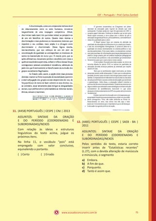 www.acasadoconcurseiro.com.br
CEF – Português – Prof. Carlos Zambeli
75
11.	(4458) PORTUGUÊS | CESPE | CNJ | 2013
ASSUNTOS: SINTAXE DA ORAÇÃO
E DO PERÍODO (COORDENADAS E
SUBORDINADAS)/NEXOS
Com relação às ideias e estruturas
linguísticas do texto acima, julgue os
próximos itens.
Na linha 11, o vocábulo “pois” está
empregado com valor conclusivo,
equivalendo a portanto.
( ) Certo		 ( ) Errado
12.	(4485) PORTUGUÊS | CESPE | SAEB - BA |
2011
ASSUNTOS: SINTAXE DA ORAÇÃO
E DO PERÍODO (COORDENADAS E
SUBORDINADAS)/NEXOS
Pelos sentidos do texto, estaria correto
inserir antes de “Estatísticas recentes”
(L.27), com a devida alteração de maiúscula
e minúscula, o segmento
a)	 Embora.
b)	 A fim de que.
c)	 Porquanto.
d)	 Tanto é assim que.
 