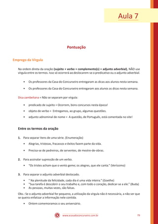 www.acasadoconcurseiro.com.br 79
Pontuação
Emprego da Vírgula
Na ordem direta da oração (sujeito + verbo + complemento(s) + adjunto adverbial), NÃO use
vírgula entre os termos. Isso só ocorrerá ao deslocarem-se o predicativo ou o adjunto adverbial.
•• Os professores da Casa do Concurseiro entregaram as dicas aos alunos nesta semana.
•• Os professores da Casa do Concurseiro entregaram aos alunos as dicas nesta semana.
Dica zambeliana = Não se separam por vírgula:
•• predicado de sujeito = Ocorrem, bons concursos nesta época!
•• objeto de verbo = Entregamos, ao grupo, algumas questões.
•• adjunto adnominal de nome = A questão, de Português, está comentada no site!
Entre os termos da oração
1.	 Para separar itens de uma série. (Enumeração)
•• Alegrias, tristezas, fracassos e êxitos fazem parte da vida.
•• Precisa-se de pedreiros, de serventes, de mestre-de-obras.
2.	 Para assinalar supressão de um verbo.
•• “Os tristes acham que o vento geme; os alegres, que ele canta.” (Veríssimo)
3.	 Para separar o adjunto adverbial deslocado.
•• " Na plenitude da felicidade, cada dia é uma vida inteira.” (Goethe)
•• “Sua tarefa é descobrir o seu trabalho e, com todo o coração, dedicar-se a ele.” (Buda)
•• As pessoas, muitas vezes, são falsas.
Obs.: Se o adjunto adverbial for pequeno, a utilização da vírgula não é necessária, a não ser que
se queira enfatizar a informação nele contida.
•• Ontem comemoramos o seu aniversário.
Aula 7
 