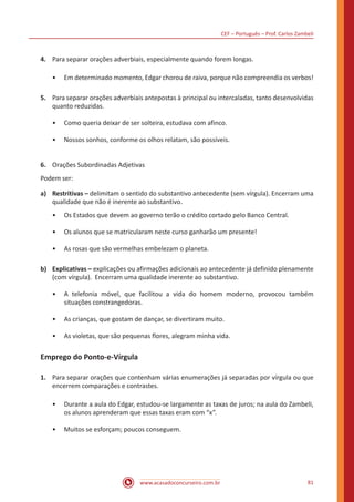 CEF – Português – Prof. Carlos Zambeli
www.acasadoconcurseiro.com.br 81
4.	 Para separar orações adverbiais, especialmente quando forem longas.
•• Em determinado momento, Edgar chorou de raiva, porque não compreendia os verbos!
5.	 Para separar orações adverbiais antepostas à principal ou intercaladas, tanto desenvolvidas
quanto reduzidas.
•• Como queria deixar de ser solteira, estudava com afinco.
•• Nossos sonhos, conforme os olhos relatam, são possíveis.
6.	 Orações Subordinadas Adjetivas
Podem ser:
a)	 Restritivas – delimitam o sentido do substantivo antecedente (sem vírgula). Encerram uma
qualidade que não é inerente ao substantivo.
•• Os Estados que devem ao governo terão o crédito cortado pelo Banco Central.
•• Os alunos que se matricularam neste curso ganharão um presente!
•• As rosas que são vermelhas embelezam o planeta.
b)	 Explicativas – explicações ou afirmações adicionais ao antecedente já definido plenamente
(com vírgula). Encerram uma qualidade inerente ao substantivo.
•• A telefonia móvel, que facilitou a vida do homem moderno, provocou também
situações constrangedoras.
•• As crianças, que gostam de dançar, se divertiram muito.
•• As violetas, que são pequenas flores, alegram minha vida.
Emprego do Ponto-e-Vírgula
1.	 Para separar orações que contenham várias enumerações já separadas por vírgula ou que
encerrem comparações e contrastes.
•• Durante a aula do Edgar, estudou-se largamente as taxas de juros; na aula do Zambeli,
os alunos aprenderam que essas taxas eram com “x”.
•• Muitos se esforçam; poucos conseguem.
 