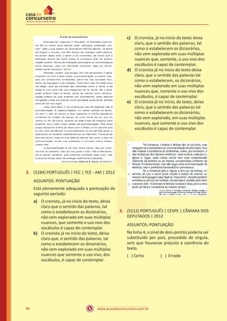 www.acasadoconcurseiro.com.br86
2.	 (5284) PORTUGUÊS | FCC | TCE - AM | 2012
ASSUNTOS: PONTUAÇÃO
Está plenamente adequada a pontuação do
seguinte período:
a)	 O cronista, já no início do texto, deixa
claro que o sentido das palavras, tal
como o estabelecem os dicionários,
não vem explorado em suas múltiplas
nuances, que somente o uso vivo dos
vocábulos é capaz de contemplar.
b)	 O cronista já no início do texto, deixa
claro que, o sentido das palavras, tal
como o estabelecem os dicionários,
não vem explorado em suas múltiplas
nuances que somente o uso vivo, dos
vocábulos, é capaz de contemplar.
c)	 O cronista, já no início do texto deixa
claro, que o sentido das palavras, tal
como o estabelecem os dicionários,
não vem explorado em suas múltiplas
nuances que, somente, o uso vivo dos
vocábulos é capaz de contemplar.
d)	 O cronista já no início do texto deixa
claro, que o sentido das palavras tal
como o estabelecem, os dicionários,
não vem explorado em suas múltiplas
nuances que, somente o uso vivo dos
vocábulos, é capaz de contemplar.
e)	 O cronista já no início, do texto, deixa
claro, que o sentido das palavras tal
como o estabelecem os dicionários,
não vem explorado, em suas múltiplas
nuances, que somente o uso vivo dos
vocábulos é capaz de contemplar.
3.	 (5112) PORTUGUÊS | CESPE | CÂMARA DOS
DEPUTADOS | 2012
ASSUNTOS: PONTUAÇÃO
Na linha 4, o sinal de dois-pontos poderia ser
substituído por pois, precedido de vírgula,
sem que houvesse prejuízo à coerência do
texto.
( ) Certo		 ( ) Errado
 