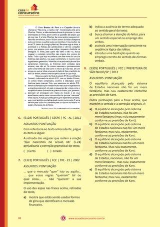 www.acasadoconcurseiro.com.br88
6.	 (5128) PORTUGUÊS | CESPE | PC - AL | 2012
ASSUNTOS: PONTUAÇÃO
Com referência ao texto antecedente, julgue
os itens a seguir.
A retirada das vírgulas que isolam a oração
“que nascemos no século XX” (L.24)
prejudicaria a correção gramatical do texto.
( ) Certo		 ( ) Errado
7.	 (5322) PORTUGUÊS | FCC | TRE - CE | 2002
ASSUNTOS: PONTUAÇÃO
... que o mercado "quer" isto ou aquilo...
... que essas regras "queiram" tal ou
qual coisa... ... não "querem" a sua
implementação.
O uso das aspas nas frases acima, retiradas
do texto,
a)	 mostra que estão sendo usadas formas
de gíria que identificam o mercado
financeiro.
b)	 indica a ausência do termo adequado
ao sentido geral do texto.
c)	 busca chamar a atenção do leitor, para
um sentido especial no emprego dos
verbos.
d)	 assinala uma interrupção consciente na
seqüência lógica das idéias.
e)	 introduz uma hesitação quanto ao
emprego correto do sentido das formas
verbais.
8.	 (5305) PORTUGUÊS | FCC | PREFEITURA DE
SÃO PAULO/SP | 2012
ASSUNTOS: PONTUAÇÃO
O equilíbrio alcançado pelo sistema
de Estados nacionais não foi um mero
fantasma, mas ruiu exatamente conforme
as previsões de Kant.
Outra pontuação para a frase acima, que
mantém o sentido e a correção originais, é:
a)	 O equilíbrio alcançado pelo sistema
de Estados nacionais, não foi um
mero fantasma (mas: ruiu exatamente
conforme as previsões de Kant).
b)	 O equilíbrio alcançado pelo sistema
de Estados nacionais não foi: um mero
fantasma; mas ruiu, exatamente,
conforme as previsões de Kant.
c)	 O equilíbrio alcançado pelo sistema
de Estados nacionais não foi um mero
fantasma. Mas ruiu exatamente,
conforme as previsões de Kant.
d)	 O equilíbrio alcançado pelo sistema
de Estados, nacionais, não foi um
mero fantasma - mas ruiu; exatamente
conforme as previsões de Kant.
e)	 O equilíbrio alcançado pelo sistema
de Estados nacionais não foi um mero
fantasma; mas ruiu, exatamente
conforme as previsões de Kant.
 