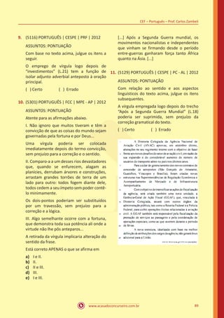 www.acasadoconcurseiro.com.br
CEF – Português – Prof. Carlos Zambeli
89
9.	 (5116) PORTUGUÊS | CESPE | PRF | 2012
ASSUNTOS: PONTUAÇÃO
Com base no texto acima, julgue os itens a
seguir.
O emprego de vírgula logo depois de
“investimentos” (L.21) tem a função de
isolar adjunto adverbial anteposto à oração
principal.
( ) Certo		 ( ) Errado
10.	(5301) PORTUGUÊS | FCC | MPE - AP | 2012
ASSUNTOS: PONTUAÇÃO
Atente para as afirmações abaixo.
I. Não ignoro que muitos tiveram e têm a
convicção de que as coisas do mundo sejam
governadas pela fortuna e por Deus...
Uma vírgula poderia ser colocada
imediatamente depois do termo convicção,
sem prejuízo para a correção e o sentido.
II. Comparo-a a um desses rios devastadores
que, quando se enfurecem, alagam as
planícies, derrubam árvores e construções,
arrastam grandes torrões de terra de um
lado para outro: todos fogem diante dele,
todos cedem a seu ímpeto sem poder contê-
lo minimamente.
Os dois-pontos poderiam ser substituídos
por um travessão, sem prejuízo para a
correção e a lógica.
III. Algo semelhante ocorre com a fortuna,
que demonstra toda sua potência ali onde a
virtude não lhe pôs anteparos...
A retirada da vírgula implicaria alteração do
sentido da frase.
Está correto APENAS o que se afirma em
a)	 I e II.
b)	 II.
c)	 II e III.
d)	 III.
e)	 I e III.
[...] Após a Segunda Guerra mundial, os
movimentos nacionalistas e independentes
que vinham se firmando desde o período
entre-guerras ganharam força tanto África
quanto na Ásia. [...]
11.	(5129) PORTUGUÊS | CESPE | PC - AL | 2012
ASSUNTOS: PONTUAÇÃO
Com relação ao sentido e aos aspectos
linguísticos do texto acima, julgue os itens
subsequentes.
A vírgula empregada logo depois do trecho
“Após a Segunda Guerra Mundial” (L.18)
poderia ser suprimida, sem prejuízo da
correção gramatical do texto.
( ) Certo		 ( ) Errado
 