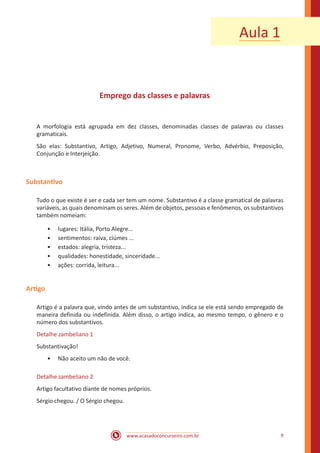www.acasadoconcurseiro.com.br 9
Emprego das classes e palavras
A morfologia está agrupada em dez classes, denominadas classes de palavras ou classes
gramaticais.
São elas: Substantivo, Artigo, Adjetivo, Numeral, Pronome, Verbo, Advérbio, Preposição,
Conjunção e Interjeição.
Substantivo
Tudo o que existe é ser e cada ser tem um nome. Substantivo é a classe gramatical de palavras
variáveis, as quais denominam os seres. Além de objetos, pessoas e fenômenos, os substantivos
também nomeiam:
•• lugares: Itália, Porto Alegre...
•• sentimentos: raiva, ciúmes ...
•• estados: alegria, tristeza...
•• qualidades: honestidade, sinceridade...
•• ações: corrida, leitura...
Artigo
Artigo é a palavra que, vindo antes de um substantivo, indica se ele está sendo empregado de
maneira definida ou indefinida. Além disso, o artigo indica, ao mesmo tempo, o gênero e o
número dos substantivos.
Detalhe zambeliano 1
Substantivação!
•• Não aceito um não de você.
Detalhe zambeliano 2
Artigo facultativo diante de nomes próprios.
Sérgio chegou. / O Sérgio chegou.
Aula 1
 