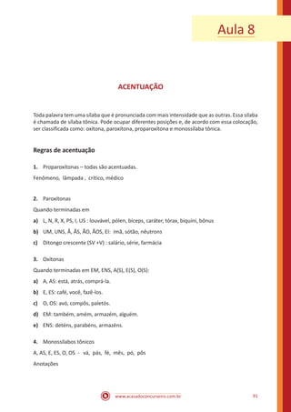 www.acasadoconcurseiro.com.br 91
Aula 8
ACENTUAÇÃO
Toda palavra tem uma sílaba que é pronunciada com mais intensidade que as outras. Essa sílaba
é chamada de sílaba tônica. Pode ocupar diferentes posições e, de acordo com essa colocação,
ser classificada como: oxítona, paroxítona, proparoxítona e monossílaba tônica.
Regras de acentuação
1.	 Proparoxítonas – todas são acentuadas.
Fenômeno, lâmpada , crítico, médico
2.	 Paroxítonas
Quando terminadas em
a)	 L, N, R, X, PS, I, US : louvável, pólen, bíceps, caráter, tórax, biquíni, bônus
b)	 UM, UNS, Ã, ÃS, ÃO, ÃOS, EI: ímã, sótão, nêutrons  
c)	 Ditongo crescente (SV +V) : salário, série, farmácia
3.	 Oxítonas
Quando terminadas em EM, ENS, A(S), E(S), O(S):
a)	 A, AS: está, atrás, comprá-la.  
b)	 E, ES: café, você, fazê-los.
c)	 O, OS: avó, compôs, paletós.
d)	 EM: também, amém, armazém, alguém.  
e)	 ENS: deténs, parabéns, armazéns.   
4.	 Monossílabos tônicos
A, AS, E, ES, O, OS - vá, pás, fé, mês, pó, pôs
Anotações
 