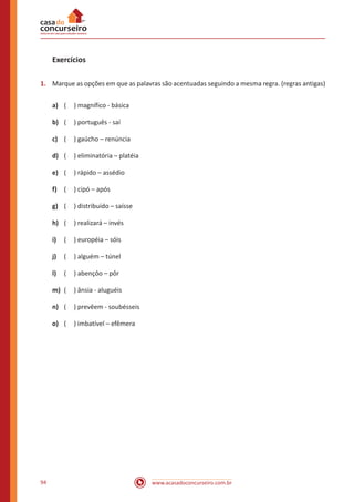 www.acasadoconcurseiro.com.br94
Exercícios
1.	 Marque as opções em que as palavras são acentuadas seguindo a mesma regra. (regras antigas)
a)	 ( ) magnífico - básica
b)	 ( ) português - saí
c)	 ( ) gaúcho – renúncia
d)	 ( ) eliminatória – platéia
e)	 ( ) rápido – assédio
f)	 ( ) cipó – após
g)	 ( ) distribuído – saísse
h)	 ( ) realizará – invés
i)	 ( ) européia – sóis
j)	 ( ) alguém – túnel
l)	 ( ) abençôo – pôr
m)	 ( ) ânsia - aluguéis
n)	 ( ) prevêem - soubésseis
o)	 ( ) imbatível – efêmera
 