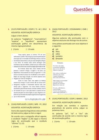 www.acasadoconcurseiro.com.br 95
Questões
1.	 (5137) PORTUGUÊS | CESPE | TJ - AC | 2012
ASSUNTOS: ACENTUAÇÃO GRÁFICA
Julgue o item abaixo:
As palavras “negligência”, “reservatórios”,
“espécie” e “equilíbrio” apresentam
acentuação gráfica em decorrência da
mesma regra gramatical.
( ) Certo		 ( ) Errado
2.	 (5143) PORTUGUÊS | CESPE | MPE - PI | 2012
ASSUNTOS: ACENTUAÇÃO GRÁFICA
Acercadosaspectoslinguísticosedossentidos
do texto acima, julgue os itens a seguir.
De acordo com a ortografia oficial vigente,
o vocábulo “órgãos” (L.20) segue a mesma
regra de acentuação que o vocábulo
“últimos” (L.12).
( ) Certo		 ( ) Errado
3.	 (5426) PORTUGUÊS | CESGRANRIO | CMB |
2012
ASSUNTOS: ACENTUAÇÃO GRÁFICA
Algumas palavras são acentuadas com o
objetivo exclusivo de distingui-las de outras.
Uma palavra acentuada com esse objetivo é
a seguinte:
a)	 pôr
b)	 ilhéu
c)	 sábio
d)	 também
e)	 lâmpada
4.	 (5141) PORTUGUÊS | CESPE | IBAMA | 2012
ASSUNTOS: ACENTUAÇÃO GRÁFICA
Em relação aos sentidos e aspectos
gramaticais do poema acima, julgue os
próximos itens.
As palavras “pó”, “só” e “céu” são
acentuadas de acordo com a mesma regra
de acentuação gráfica.
( ) Certo		 ( ) Errado
 