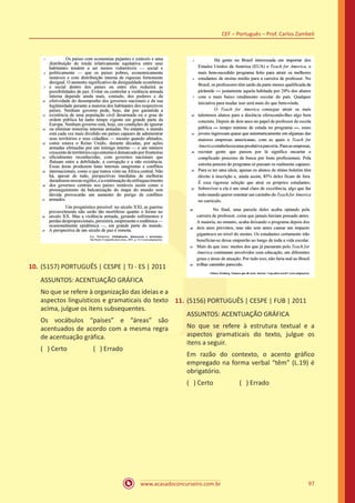 www.acasadoconcurseiro.com.br
CEF – Português – Prof. Carlos Zambeli
97
10.	(5157) PORTUGUÊS | CESPE | TJ - ES | 2011
ASSUNTOS: ACENTUAÇÃO GRÁFICA
No que se refere à organização das ideias e a
aspectos linguísticos e gramaticais do texto
acima, julgue os itens subsequentes.
Os vocábulos “países” e “áreas” são
acentuados de acordo com a mesma regra
de acentuação gráfica.
( ) Certo		 ( ) Errado
11.	(5156) PORTUGUÊS | CESPE | FUB | 2011
ASSUNTOS: ACENTUAÇÃO GRÁFICA
No que se refere à estrutura textual e a
aspectos gramaticais do texto, julgue os
itens a seguir.
Em razão do contexto, o acento gráfico
empregado na forma verbal “têm” (L.19) é
obrigatório.
( ) Certo		 ( ) Errado
 