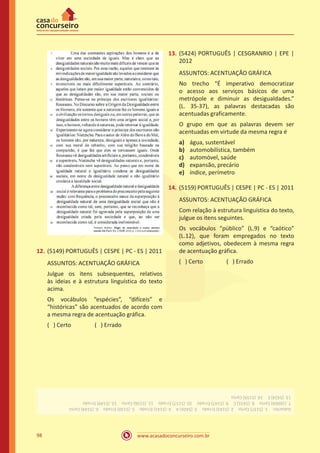 www.acasadoconcurseiro.com.br98
12.	(5149) PORTUGUÊS | CESPE | PC - ES | 2011
ASSUNTOS: ACENTUAÇÃO GRÁFICA
Julgue os itens subsequentes, relativos
às ideias e à estrutura linguística do texto
acima.
Os vocábulos “espécies”, “difíceis” e
“históricas” são acentuados de acordo com
a mesma regra de acentuação gráfica.
( ) Certo		 ( ) Errado
13.	(5424) PORTUGUÊS | CESGRANRIO | EPE |
2012
ASSUNTOS: ACENTUAÇÃO GRÁFICA
No trecho “É imperativo democratizar
o acesso aos serviços básicos de uma
metrópole e diminuir as desigualdades.”
(L. 35-37), as palavras destacadas são
acentuadas graficamente.
O grupo em que as palavras devem ser
acentuadas em virtude da mesma regra é
a)	 água, sustentável
b)	 automobilística, também
c)	 automóvel, saúde
d)	 expansão, precário
e)	 índice, perímetro
14.	(5159) PORTUGUÊS | CESPE | PC - ES | 2011
ASSUNTOS: ACENTUAÇÃO GRÁFICA
Com relação à estrutura linguística do texto,
julgue os itens seguintes.
Os vocábulos “público” (L.9) e “caótico”
(L.12), que foram empregados no texto
como adjetivos, obedecem à mesma regra
de acentuação gráfica.
( ) Certo		 ( ) Errado
Gabarito: 1.(5137)Certo 2.(5143)Errado 3.(5426)A 4.(5141)Errado 5.(5130)Errado 6.(5144)Certo
7.(16004)Certo 8.(5431)C 9.(5147)Errado 10.(5157)Errado 11.(5156)Certo 12.(5149)Errado
13.(5424)E 14.(5159)Certo
 