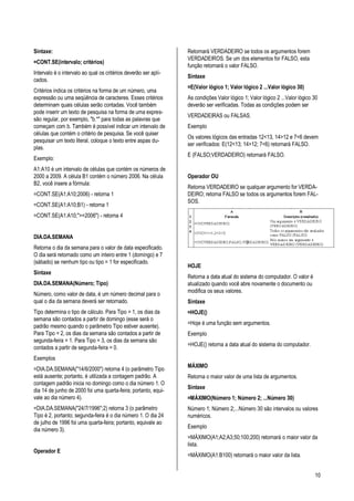 10
Sintaxe:
=CONT.SE(intervalo; critérios)
Intervalo é o intervalo ao qual os critérios deverão ser apli-
cados.
Critérios indica os critérios na forma de um número, uma
expressão ou uma seqüência de caracteres. Esses critérios
determinam quais células serão contadas. Você também
pode inserir um texto de pesquisa na forma de uma expres-
são regular, por exemplo, "b.*" para todas as palavras que
começam com b. Também é possível indicar um intervalo de
células que contém o critério de pesquisa. Se você quiser
pesquisar um texto literal, coloque o texto entre aspas du-
plas.
Exemplo:
A1:A10 é um intervalo de células que contém os números de
2000 a 2009. A célula B1 contém o número 2006. Na célula
B2, você insere a fórmula:
=CONT.SE(A1:A10;2006) - retorna 1
=CONT.SE(A1:A10;B1) - retorna 1
=CONT.SE(A1:A10;">=2006") - retorna 4
DIA.DA.SEMANA
Retorna o dia da semana para o valor de data especificado.
O dia será retornado como um inteiro entre 1 (domingo) e 7
(sábado) se nenhum tipo ou tipo = 1 for especificado.
Sintaxe
DIA.DA.SEMANA(Número; Tipo)
Número, como valor de data, é um número decimal para o
qual o dia da semana deverá ser retornado.
Tipo determina o tipo de cálculo. Para Tipo = 1, os dias da
semana são contados a partir de domingo (esse será o
padrão mesmo quando o parâmetro Tipo estiver ausente).
Para Tipo = 2, os dias da semana são contados a partir de
segunda-feira = 1. Para Tipo = 3, os dias da semana são
contados a partir de segunda-feira = 0.
Exemplos
=DIA.DA.SEMANA("14/6/2000") retorna 4 (o parâmetro Tipo
está ausente; portanto, é utilizada a contagem padrão. A
contagem padrão inicia no domingo como o dia número 1. O
dia 14 de junho de 2000 foi uma quarta-feira; portanto, equi-
vale ao dia número 4).
=DIA.DA.SEMANA("24/7/1996";2) retorna 3 (o parâmetro
Tipo é 2, portanto; segunda-feira é o dia número 1. O dia 24
de julho de 1996 foi uma quarta-feira; portanto, equivale ao
dia número 3).
Operador E
Retornará VERDADEIRO se todos os argumentos forem
VERDADEIROS. Se um dos elementos for FALSO, esta
função retornará o valor FALSO.
Sintaxe
=E(Valor lógico 1; Valor lógico 2 ...Valor lógico 30)
As condições Valor lógico 1; Valor lógico 2 ...Valor lógico 30
deverão ser verificadas. Todas as condições podem ser
VERDADEIRAS ou FALSAS.
Exemplo
Os valores lógicos das entradas 12<13, 14>12 e 7<6 devem
ser verificados: E(12<13; 14>12; 7<6) retornará FALSO.
E (FALSO;VERDADEIRO) retornará FALSO.
Operador OU
Retorna VERDADEIRO se qualquer argumento for VERDA-
DEIRO; retorna FALSO se todos os argumentos forem FAL-
SOS.
HOJE
Retorna a data atual do sistema do computador. O valor é
atualizado quando você abre novamente o documento ou
modifica os seus valores.
Sintaxe
=HOJE()
=Hoje é uma função sem argumentos.
Exemplo
=HOJE() retorna a data atual do sistema do computador.
MÁXIMO
Retorna o maior valor de uma lista de argumentos.
Sintaxe
=MÁXIMO(Número 1; Número 2; ...Número 30)
Número 1; Número 2;...Número 30 são intervalos ou valores
numéricos.
Exemplo
=MÁXIMO(A1;A2;A3;50;100;200) retornará o maior valor da
lista.
=MÁXIMO(A1:B100) retornará o maior valor da lista.
 