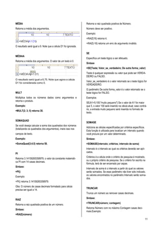 11
MÉDIA
Retorna a média dos argumentos.
O resultado será igual a 9. Note que a célula D1 foi ignorada.
MÉDIAA
Retorna a média dos argumentos. O valor de um texto é 0.
O resultado será igual a 6,75. Note que agora a célula
D1 foi considerada como 0.
MULT
Multiplica todos os números dados como argumentos e
retorna o produto.
Exemplo:
=MULT(2; 3; 5) retorna 30.
SOMAQUAD
Se você deseja calcular a soma dos quadrados dos números
(totalizando os quadrados dos argumentos), insira isso nos
campos de texto.
Exemplo:
=SomaQuad(3;4;5) retorna 50.
PI
Retorna 3.14159265358979, o valor da constante matemáti-
ca PI com 14 casas decimais.
Sintaxe:
=PI()
Exemplo:
=PI() retorna 3.14159265358979.
Obs: O número de casas decimais formatado para célula
precisa ser igual a 14.
RAIZ
Retorna a raiz quadrada positiva de um número.
Sintaxe:
=RAIZ(número)
Retorna a raiz quadrada positiva de Número.
Número deve ser positivo.
Exemplo:
=RAIZ(16) retorna 4.
=RAIZ(-16) retorna um erro de argumento inválido.
SE
Especifica um teste lógico a ser efetuado.
Sintaxe
=SE(Teste; Valor_se_verdadeiro; De outra forma_valor)
Teste é qualquer expressão ou valor que pode ser VERDA-
DEIRO ou FALSO.
Valor_se_verdadeiro é o valor retornado se o teste lógico for
VERDADEIRO.
O parâmetro De outra forma_valor é o valor retornado se o
teste lógico for FALSO.
Exemplos
SE(A1>5;100;"muito pequeno") Se o valor de A1 for maior
que 5, o valor 100 será inserido na célula atual; caso contrá-
rio, a entrada muito pequeno será inserida no formato de
texto.
SOMASE
Adiciona as células especificadas por critérios específicos.
Esta função é utilizada para localizar um intervalo quando
você procura por um valor determinado.
Sintaxe:
=SOMASE(intervalo; critérios; intervalo de soma)
Intervalo é o intervalo ao qual os critérios deverão ser apli-
cados.
Critérios é a célula onde o critério de pesquisa é mostrado,
ou o próprio critério de pesquisa. Se o critério for escrito na
fórmula, terá de ser encerrado por aspas.
Intervalo de soma é o intervalo a partir do qual os valores
serão somados. Se esse parâmetro não tiver sido indicado,
os valores encontrados no parâmetro Intervalo serão soma-
dos.
TRUNCAR
Trunca um número ao remover casas decimais.
Sintaxe:
=TRUNCAR(número; contagem)
Retorna Número com no máximo Contagem casas deci-
mais.Exemplo:
 