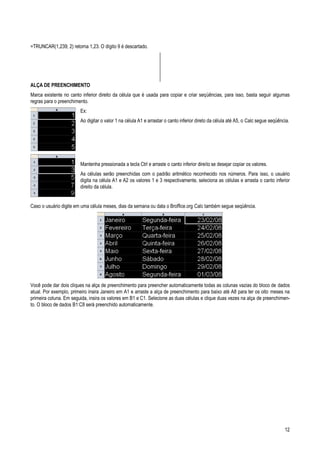 12
=TRUNCAR(1,239; 2) retorna 1,23. O dígito 9 é descartado.
ALÇA DE PREENCHIMENTO
Marca existente no canto inferior direito da célula que é usada para copiar e criar seqüências, para isso, basta seguir algumas
regras para o preenchimento.
Ex:
Ao digitar o valor 1 na célula A1 e arrastar o canto inferior direto da célula até A5, o Calc segue seqüência.
Mantenha pressionada a tecla Ctrl e arraste o canto inferior direito se desejar copiar os valores.
As células serão preenchidas com o padrão aritmético reconhecido nos números. Para isso, o usuário
digita na célula A1 e A2 os valores 1 e 3 respectivamente, seleciona as células e arrasta o canto inferior
direito da célula.
Caso o usuário digite em uma célula meses, dias da semana ou data o Broffice.org Calc também segue seqüência.
Você pode dar dois cliques na alça de preenchimento para preencher automaticamente todas as colunas vazias do bloco de dados
atual. Por exemplo, primeiro insira Janeiro em A1 e arraste a alça de preenchimento para baixo até A8 para ter os oito meses na
primeira coluna. Em seguida, insira os valores em B1 e C1. Selecione as duas células e clique duas vezes na alça de preenchimen-
to. O bloco de dados B1:C8 será preenchido automaticamente.
 