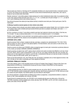 14
Caso se queira que o Excel ou o Calc faça uma P.A. (progressão aritmética) com a alça de preenchimento, é necessário escrever,
no mínimo, dois valores (um em cada célula), e selecionar as duas células simultaneamente para, depois disso, usar a alça na
direção em que as células estão relacionadas...
Exemplo: escreve-se 1 numa célula qualquer e depois escreve-se 5 na célula imediatamente abaixo desta. Ao se selecionar ambas
e usar a alça, pode-se arrastar para baixo para criar 9, 13, 17, 21, 25... ou arrastar para cima para conseguir -3, -7, -11... (ou seja de
4 em 4, pois a direferença entre os dois números iniciais é 4).
Essa técnica de escrever dois valores (em duas células vizinhas) e arrastá-los serve tanto para o Excel quanto para o Calc! Do
mesmo jeito!
A diferença é quando se escreve apenas um único número numa célula:
No Excel, qualquer número colocado numa célula é repetido quando arrastado para qualquer direção. Isto é, se é inserido o número
1 em qualquer célula e este é arrastado pela alça de preenchimento para baixo (ou qualquer outra direção), será criado 1, 1, 1, 1
etc. nas demais células!
No Calc, ao escrever um número 1 numa célula e arrastá-lo para baixo (sem selecionar nenhuma outra célula), o Calc fará uma
P.A. de razão 1. Ou seja, as demais células serão 2, 3, 4, 5, etc. (como se tivéssemos escrito 1 e 2 e arrastado).
Portanto, a maior “pegadinha” na prova seria dizer o que acontece quando se arrasta um número! Lembre-se bem disso: No Excel,
números são repetidos! No Calc, sempre se cria uma seqüência numérica incrementando de 1 em 1.
CONTEÚDO: DATA e HORA
Quando se escreve 16:30, no Excel, e arrasta-se pela alça, para baixo, o programa cria, automaticamente 17:30, 18:30, 19:30 e
assim por diante, de 1:00 em 1:00 hora! O Calc apenas repetirá o 16:30 (ele entende o valor como sendo um valor de hora, mas
não o incrementa, apenas o repete).
Quando se escreve uma data do tipo 01/09/2003, ambos os programas agem do mesmo jeito: incrementam as próximas células em
um dia, criando, por exemplo: 02/09/2003, 03/09/2003, 04/09/2003 etc.
Quando se escreve uma data do tipo Jan/07, apenas o Excel a entende como sendo uma data do tipo Mês/Ano e com isso o Excel
cria Fev/07, Mar/07, Abr/07 e assim sucessivamente. O Calc, por sua vez, nem chega a entender esse valor como uma data, mas
apenas como um texto (seguido de um número) e, como foi visto, o comportamento dele para com esse tipo de dado é incrementar
o número (ou seja, ele viraria Jan/08, Jan/09, Jan/10 e assim vai...)
Parece que ele está atualizando o Ano, não é? Mas não é isso, ele entendeu a expressão como um texto seguido de número e não
como uma data, por isso, aplica a atualização para Textos seguidos de Números.
CONTEÚDO: FÓRMULAS E FUNÇÕES
Como todos sabemos, este é o mais requisitado assunto em Excel na Fundação Carlos Chagas! E, Graças ao Bom Deus e aos
programadores do BrOffice.org, o comportamento da alça para fórmulas e funções é IGUALZINHO nos dois programas...
Uma fórmula simples como =B7+C8...
...quando arrastada para baixo vira =B8+C9; quando arrastada para cima, ela vai ficar =B6+C7; indo para a direita, essa fórmula
vira =C7+D8; finalmente, quando arrastada para a esquerda, pela alça, essa fórmula se transforma em =A7+B8. (note que eu anali-
sei o arrasto nas quatro direções, mas andando apenas uma única célula em cada direção!)
Se a fórmula apresentar o caractere fixador de referência ($ em ambos os programas), o comportamento também é o mesmo no
Excel e no Calc. Vamos exemplificar com a fórmula =C$1+$H9.
Se esta fórmula for arrastada para baixo, vira =C$1+$H10; se for arrastada pela alça para uma célula acima, a fórmula fica
=C$1+$H8; novamente, se ela for arrastada para a direita, pela alça, ficará =D$1+$H9; e, por fim, se for feito o arrasto para a es-
querda, será criada a fórmula =B$1+$H9.
 