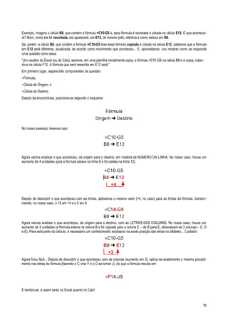 16
Exemplo, imagina a célula B8, que contém a fórmula =C10-G5 e, essa fórmula é recortada e colada na célula E12. O que acontece-
rá? Bom, como ela foi recortada, ela aparecerá, em E12, do mesmo jeito, idêntica a como estava em B8.
Se, porém, a célula B8, que contém a fórmula =C10-G5 tiver essa fórmula copiada e colada na célula E12, sabemos que a fórmula
em E12 será diferente, atualizada, de acordo como movimento que aconteceu... E, aproveitando, vou mostrar como se responde
uma questão como essa:
“Um usuário do Excel (ou do Calc), escreve, em uma planilha inicialmente vazia, a fórmula =C10-G5 na célula B8 e a copia, colan-
do-a na célula F12. A fórmula que será reescrita em E12 será:”
Em primeiro lugar, separe três componentes da questão:
–Fórmula;
–Célula de Origem; e
–Célula de Destino
Depois de encontrá-las, posicione-as segundo o esquema
No nosso exemplo, teremos isso:
Agora vamos analisar o que aconteceu, da origem para o destino, em matéria de NÚMERO DA LINHA. No nosso caso, houve um
aumento de 4 unidades (pois a fórmula estava na linha 8 e foi colada na linha 12).
Depois de descobrir o que aconteceu com as linhas, aplicamos o mesmo valor (+4, no caso) para as linhas da fórmula, transfor-
mando, no nosso caso, o 10 em 14 e o 5 em 9.
Agora vamos analisar o que aconteceu, da origem para o destino, com as LETRAS DAS COLUNAS. No nosso caso, houve um
aumento de 3 unidades (a fórmula estava na coluna B e foi copiada para a coluna E – de B para E, atravessam-se 3 colunas – C, D
e E). Para esta parte do cálculo, é necessário um conhecimento excessivo na exata posição das letras no alfabeto... Cuidado!
Agora ficou fácil... Depois de descobrir o que aconteceu com as colunas (aumento em 3), aplica-se exatamente o mesmo procedi-
mento nas letras da fórmula (fazendo o C virar F e o G se tornar J). Ao que a fórmula resulta em:
E lembre-se: é assim tanto no Excel quanto no Calc!
 