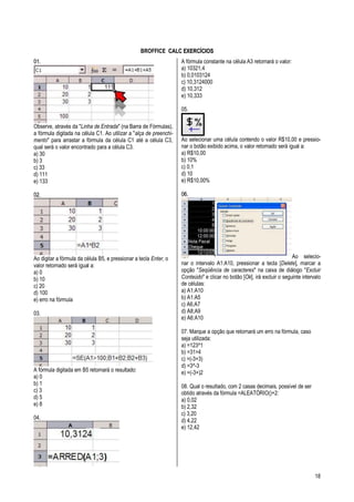 18
BROFFICE CCAALLCC EEXXEERRCCÍÍCCIIOOSS
0011..
Observe, através da "Linha de Entrada" (na Barra de Fórmulas),
a fórmula digitada na célula C1. Ao utilizar a "alça de preenchi-
mento" para arrastar a fórmula da célula C1 até a célula C3,
qual será o valor encontrado para a célula C3.
a) 30
b) 3
c) 33
d) 111
e) 133
0022..
Ao digitar a fórmula da célula B5, e pressionar a tecla Enter, o
valor retornado será igual a:
a) 0
b) 10
c) 20
d) 100
e) erro na fórmula
03.
A fórmula digitada em B5 retornará o resultado:
a) 0
b) 1
c) 3
d) 5
e) 8
04.
A fórmula constante na célula A3 retornará o valor:
a) 10321,4
b) 0,0103124
c) 10,3124000
d) 10,312
e) 10,333
05.
Ao selecionar uma célula contendo o valor R$10,00 e pressio-
nar o botão exibido acima, o valor retornado será igual a:
a) R$10,00
b) 10%
c) 0,1
d) 10
e) R$10,00%
0066..
Ao selecio-
nar o intervalo A1:A10, pressionar a tecla [Delete], marcar a
opção "Seqüência de caracteres" na caixa de diálogo "Excluir
Conteúdo" e clicar no botão [Ok], irá excluir o seguinte intervalo
de células:
a) A1:A10
b) A1:A5
c) A6;A7
d) A8;A9
e) A6:A10
07. Marque a opção que retornará um erro na fórmula, caso
seja utilizada:
a) =123^1
b) =31>4
c) =(-3+3)
d) =3^-3
e) =(-3+)2
08. Qual o resultado, com 2 casas decimais, possível de ser
obtido através da fórmula =ALEATÓRIO()+2:
a) 0,02
b) 2,32
c) 3,20
d) 4,22
e) 12,42
 