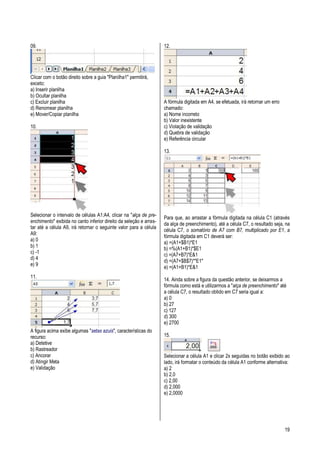 19
09.
Clicar com o botão direito sobre a guia "Planilha1" permitirá,
exceto:
a) Inserir planilha
b) Ocultar planilha
c) Excluir planilha
d) Renomear planilha
e) Mover/Copiar planilha
10.
Selecionar o intervalo de células A1:A4, clicar na "alça de pre-
enchimento" exibida no canto inferior direito da seleção e arras-
tar até a célula A9, irá retornar o seguinte valor para a célula
A9:
a) 0
b) 1
c) -1
d) 4
e) 9
11.
A figura acima exibe algumas "setas azuis", características do
recurso:
a) Detetive
b) Rastreador
c) Ancorar
d) Atingir Meta
e) Validação
12.
A fórmula digitada em A4, se efetuada, irá retornar um erro
chamado:
a) Nome incorreto
b) Valor inexistente
c) Violação de validação
d) Quebra de validação
e) Referência circular
13.
Para que, ao arrastar a fórmula digitada na célula C1 (através
da alça de preenchimento), até a célula C7, o resultado seja, na
célula C7, o somatório de A7 com B7, multiplicado por E1, a
fórmula digitada em C1 deverá ser:
a) =(A1+$B1)*E1
b) =%(A1+B1)*$E1
c) =(A7+B7)*E&1
d) =(A7+$B$7)*"E1"
e) =(A1+B1)*E&1
14. Ainda sobre a figura da questão anterior, se deixarmos a
fórmula como está e utilizarmos a "alça de preenchimento" até
a célula C7, o resultado obtido em C7 seria igual a:
a) 0
b) 27
c) 127
d) 300
e) 2700
15.
Selecionar a célula A1 e clicar 2x seguidas no botão exibido ao
lado, irá formatar o conteúdo da célula A1 conforme alternativa:
a) 2
b) 2,0
c) 2,00
d) 2,000
e) 2,0000
 