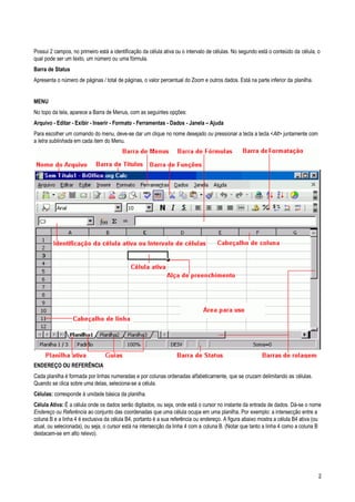 2
Possui 2 campos, no primeiro está a identificação da célula ativa ou o intervalo de células. No segundo está o conteúdo da célula, o
qual pode ser um texto, um número ou uma fórmula.
Barra de Status
Apresenta o número de páginas / total de páginas, o valor percentual do Zoom e outros dados. Está na parte inferior da planilha.
MENU
No topo da tela, aparece a Barra de Menus, com as seguintes opções:
Arquivo - Editar - Exibir - Inserir - Formato - Ferramentas - Dados - Janela – Ajuda
Para escolher um comando do menu, deve-se dar um clique no nome desejado ou pressionar a tecla a tecla <Alt> juntamente com
a letra sublinhada em cada item do Menu.
ENDEREÇO OU REFERÊNCIA
Cada planilha é formada por linhas numeradas e por colunas ordenadas alfabeticamente, que se cruzam delimitando as células.
Quando se clica sobre uma delas, seleciona-se a célula.
Células: corresponde à unidade básica da planilha.
Célula Ativa: É a célula onde os dados serão digitados, ou seja, onde está o cursor no instante da entrada de dados. Dá-se o nome
Endereço ou Referência ao conjunto das coordenadas que uma célula ocupa em uma planilha. Por exemplo: a intersecção entre a
coluna B e a linha 4 é exclusiva da célula B4, portanto é a sua referência ou endereço. A figura abaixo mostra a célula B4 ativa (ou
atual, ou selecionada), ou seja, o cursor está na intersecção da linha 4 com a coluna B. (Notar que tanto a linha 4 como a coluna B
destacam-se em alto relevo).
 