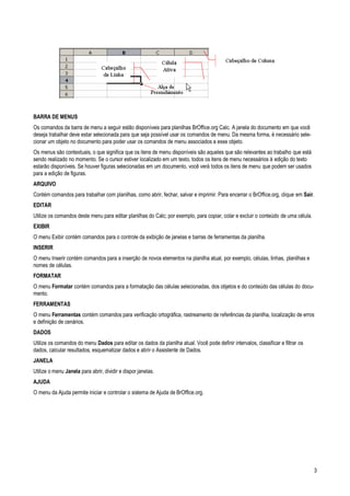 3
BARRA DE MENUS
Os comandos da barra de menu a seguir estão disponíveis para planilhas BrOffice.org Calc. A janela do documento em que você
deseja trabalhar deve estar selecionada para que seja possível usar os comandos de menu. Da mesma forma, é necessário sele-
cionar um objeto no documento para poder usar os comandos de menu associados a esse objeto.
Os menus são contextuais, o que significa que os itens de menu disponíveis são aqueles que são relevantes ao trabalho que está
sendo realizado no momento. Se o cursor estiver localizado em um texto, todos os itens de menu necessários à edição do texto
estarão disponíveis. Se houver figuras selecionadas em um documento, você verá todos os itens de menu que podem ser usados
para a edição de figuras.
ARQUIVO
Contém comandos para trabalhar com planilhas, como abrir, fechar, salvar e imprimir. Para encerrar o BrOffice.org, clique em Sair.
EDITAR
Utilize os comandos deste menu para editar planilhas do Calc; por exemplo, para copiar, colar e excluir o conteúdo de uma célula.
EXIBIR
O menu Exibir contém comandos para o controle da exibição de janelas e barras de ferramentas da planilha.
INSERIR
O menu Inserir contém comandos para a inserção de novos elementos na planilha atual, por exemplo, células, linhas, planilhas e
nomes de células.
FORMATAR
O menu Formatar contém comandos para a formatação das células selecionadas, dos objetos e do conteúdo das células do docu-
mento.
FERRAMENTAS
O menu Ferramentas contém comandos para verificação ortográfica, rastreamento de referências da planilha, localização de erros
e definição de cenários.
DADOS
Utilize os comandos do menu Dados para editar os dados da planilha atual. Você pode definir intervalos, classificar e filtrar os
dados, calcular resultados, esquematizar dados e abrir o Assistente de Dados.
JANELA
Utilize o menu Janela para abrir, dividir e dispor janelas.
AJUDA
O menu da Ajuda permite iniciar e controlar o sistema de Ajuda de BrOffice.org.
 