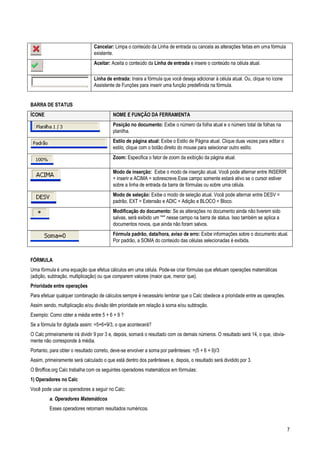 7
Cancelar: Limpa o conteúdo da Linha de entrada ou cancela as alterações feitas em uma fórmula
existente.
Aceitar: Aceita o conteúdo da Linha de entrada e insere o conteúdo na célula atual.
Linha de entrada: Insira a fórmula que você deseja adicionar à célula atual. Ou, clique no ícone
Assistente de Funções para inserir uma função predefinida na fórmula.
BARRA DE STATUS
ÍCONE NOME E FUNÇÃO DA FERRAMENTA
Posição no documento: Exibe o número da folha atual e o número total de folhas na
planilha.
Estilo de página atual: Exibe o Estilo de Página atual. Clique duas vezes para editar o
estilo, clique com o botão direito do mouse para selecionar outro estilo.
Zoom: Especifica o fator de zoom da exibição da página atual.
Modo de inserção: Exibe o modo de inserção atual. Você pode alternar entre INSERIR
= inserir e ACIMA = sobrescreve.Esse campo somente estará ativo se o cursor estiver
sobre a linha de entrada da barra de fórmulas ou sobre uma célula.
Modo de seleção: Exibe o modo de seleção atual. Você pode alternar entre DESV =
padrão, EXT = Extensão e ADIC = Adição e BLOCO = Bloco.
Modificação do documento: Se as alterações no documento ainda não tiverem sido
salvas, será exibido um "*" nesse campo na barra de status. Isso também se aplica a
documentos novos, que ainda não foram salvos.
Fórmula padrão, data/hora, aviso de erro: Exibe informações sobre o documento atual.
Por padrão, a SOMA do conteúdo das células selecionadas é exibida.
FÓRMULA
Uma fórmula é uma equação que efetua cálculos em uma célula. Pode-se criar fórmulas que efetuam operações matemáticas
(adição, subtração, multiplicação) ou que comparem valores (maior que, menor que).
Prioridade entre operações
Para efetuar qualquer combinação de cálculos sempre é necessário lembrar que o Calc obedece a prioridade entre as operações.
Assim sendo, multiplicação e/ou divisão têm prioridade em relação à soma e/ou subtração.
Exemplo: Como obter a média entre 5 + 6 + 9 ?
Se a fórmula for digitada assim: =5+6+9/3, o que acontecerá?
O Calc primeiramente irá dividir 9 por 3 e, depois, somará o resultado com os demais números. O resultado será 14, o que, obvia-
mente não corresponde à média.
Portanto, para obter o resultado correto, deve-se envolver a soma por parênteses: =(5 + 6 + 9)/3
Assim, primeiramente será calculado o que está dentro dos parênteses e, depois, o resultado será dividido por 3.
O Broffice.org Calc trabalha com os seguintes operadores matemáticos em fórmulas:
1) Operadores no Calc
Você pode usar os operadores a seguir no Calc:
a. Operadores Matemáticos
Esses operadores retornam resultados numéricos.
 