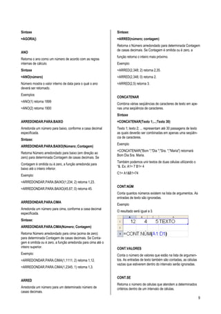 9
Sintaxe
=AGORA()
ANO
Retorna o ano como um número de acordo com as regras
internas de cálculo.
Sintaxe
=ANO(número)
Número mostra o valor interno de data para o qual o ano
deverá ser retornado.
Exemplos
=ANO(1) retorna 1899
=ANO(2) retorna 1900
ARREDONDAR.PARA.BAIXO
Arredonda um número para baixo, conforme a casa decimal
especificada.
Sintaxe:
ARREDONDAR.PARA.BAIXO(Número; Contagem)
Retorna Número arredondado para baixo (em direção ao
zero) para determinada Contagem de casas decimais. Se
Contagem é omitida ou é zero, a função arredonda para
baixo até o inteiro inferior.
Exemplo:
=ARREDONDAR.PARA.BAIXO(1,234; 2) retorna 1,23.
=ARREDONDAR.PARA.BAIXO(45,67; 0) retorna 45.
ARREDONDAR.PARA.CIMA
Arredonda um número para cima, conforme a casa decimal
especificada.
Sintaxe:
ARREDONDAR.PARA.CIMA(Número; Contagem)
Retorna Número arredondado para cima (acima de zero)
para determinada Contagem de casas decimais. Se Conta-
gem é omitida ou é zero, a função arredonda para cima até o
inteiro superior.
Exemplo:
=ARREDONDAR.PARA.CIMA(1,1111; 2) retorna 1,12.
=ARREDONDAR.PARA.CIMA(1,2345; 1) retorna 1,3.
ARRED
Arredonda um número para um determinado número de
casas decimais.
Sintaxe:
=ARRED(número; contagem)
Retorna o Número arredondado para determinada Contagem
de casas decimais. Se Contagem é omitida ou é zero, a
função retorna o inteiro mais próximo.
Exemplo:
=ARRED(2,348; 2) retorna 2,35.
=ARRED(2,348; 0) retorna 2.
=ARRED(2,5) retorna 3.
CONCATENAR
Combina várias seqüências de caracteres de texto em ape-
nas uma seqüência de caracteres.
Sintaxe
=CONCATENAR(Texto 1;...;Texto 30)
Texto 1; texto 2; ... representam até 30 passagens de texto
as quais deverão ser combinadas em apenas uma seqüên-
cia de caracteres.
Exemplo
=CONCATENAR("Bom ";"Dia ";"Sra. ";"Maria") retornará
Bom Dia Sra. Maria.
Também podemos unir textos de duas células utilizando o
“&. Ex: A1= 7 B1= 4
C1= A1&B1=74
CONT.NÚM
Conta quantos números existem na lista de argumentos. As
entradas de texto são ignoradas.
Exemplo
O resultado será igual a 3.
CONT.VALORES
Conta o número de valores que estão na lista de argumen-
tos. As entradas de texto também são contadas, as células
vazias que estiverem dentro do intervalo serão ignoradas.
CONT.SE
Retorna o número de células que atendem a determinados
critérios dentro de um intervalo de células.
 