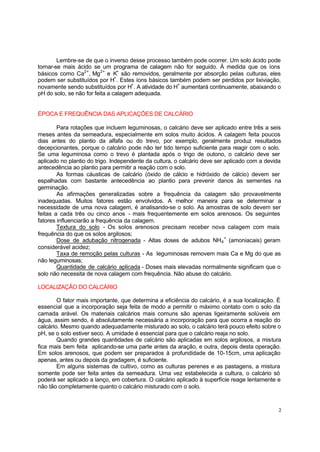 Lembre-se de que o inverso desse processo também pode ocorrer. Um solo ácido pode
tornar-se mais ácido se um programa de calagem não for seguido. À medida que os íons
básicos como Ca2+ , Mg2+ e K+ são removidos, geralmente por absorção pelas culturas, eles
podem ser substituídos por H+. Estes íons básicos também podem ser perdidos por lixiviação,
novamente sendo substituídos por H+. A atividade do H+ aumentará continuamente, abaixando o
pH do solo, se não for feita a calagem adequada.

ÉPOCA E FREQUÊNCIA DAS APLICAÇÕES DE CALCÁRIO
Para rotações que incluem leguminosas, o calcário deve ser aplicado entre três a seis
meses antes da semeadura, especialmente em solos muito ácidos. A calagem feita poucos
dias antes do plantio da alfafa ou do trevo, por exemplo, geralmente produz resultados
decepcionantes, porque o calcário pode não ter tido tempo suficiente para reagir com o solo.
Se uma leguminosa como o trevo é plantada após o trigo de outono, o calcário deve ser
aplicado no plantio do trigo. Independente da cultura, o calcário deve ser aplicado com a devida
antecedência ao plantio para permitir a reação com o solo.
As formas cáusticas de calcário (óxido de cálcio e hidróxido de cálcio) devem ser
espalhadas com bastante antecedência ao plantio para prevenir danos às sementes na
germinação.
As afirmações generalizadas sobre a frequência da calagem são provavelmente
inadequadas. Muitos fatores estão envolvidos. A melhor maneira para se determinar a
necessidade de uma nova calagem, é analisando-se o solo. As amostras de solo devem ser
feitas a cada três ou cinco anos - mais frequentemente em solos arenosos. Os seguintes
fatores influenciarão a frequência da calagem.
Textura do solo - Os solos arenosos precisam receber nova calagem com mais
frequência do que os solos argilosos;
Dose de adubação nitrogenada - Altas doses de adubos NH 4 + (amoniacais) geram
considerável acidez;
Taxa de remoção pelas culturas - As leguminosas removem mais Ca e Mg do que as
não leguminosas;
Quantidade de calcário aplicada - Doses mais elevadas normalmente significam que o
solo não necessita de nova calagem com frequência. Não abuse do calcário.
LOCALIZAÇÃO DO CALCÁRIO
O fator mais importante, que determina a eficiência do calcário, é a sua localização. É
essencial que a incorporação seja feita de modo a permitir o máximo contato com o solo da
camada arável. Os materiais calcários mais comuns são apenas ligeiramente solúveis em
água, assim sendo, é absolutamente necessária a incorporação para que ocorra a reação do
calcário. Mesmo quando adequadamente misturado ao solo, o calcário terá pouco efeito sobre o
pH, se o solo estiver seco. A umidade é essencial para que o calcário reaja no solo.
Quando grandes quantidades de calcário são aplicadas em solos argilosos, a mistura
fica mais bem feita aplicando-se uma parte antes da aração, e outra, depois desta operação.
Em solos arenosos, que podem ser preparados à profundidade de 10-15cm, uma aplicação
apenas, antes ou depois da gradagem, é suficiente.
Em alguns sistemas de cultivo, como as culturas perenes e as pastagens, a mistura
somente pode ser feita antes da semeadura. Uma vez estabelecida a cultura, o calcário só
poderá ser aplicado a lanço, em cobertura. O calcário aplicado à superfície reage lentamente e
não tão completamente quanto o calcário misturado com o solo.

2

 