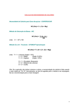 CÁLCULO DA NECESSIDADE DE CALCÁRIO

Necessidade de Calcário para Cana-de-açúcar - COPERSUCAR
NC (t/ha) = 3 - ( Ca + Mg )

Método de Saturação de Bases - IAC

NC (t/ha) = T ( V2 - V1 )
100
onde:

V = S/T x 100

Método Ca e Al - Trocáveis - CFSMG/4a Aproximação

NC (t/ha) = Y x Al + [ X - (Ca + Mg)]
onde: Y = 1 ð Arenoso (Argila < 15%)
Y = 2 ð Médio
(Argila 15-35%)
Y = 3 ð Argiloso
(Argila > 35%)
X = 1 ð (Eucalipto, Braquiaria)
X = 2 ð (Maioria das culturas)
X = 3 ð (Café)
Obs: Se o agricultor não indicar a textura e cultura, a recoemndação de calcário é feita usando
o valor médio de "Y"e "X". Normalmente, se não há sugestão para o método à ser empregado,
faz-se a recomendação para a maior dosagem.

4

 