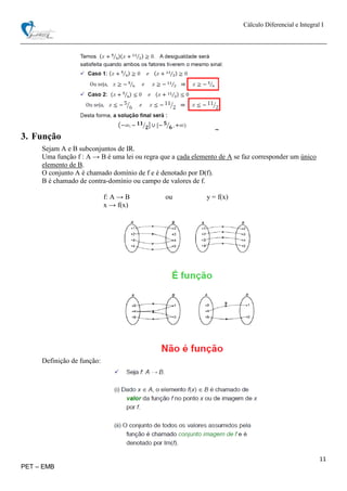 Cálculo Diferencial e Integral I
11
PET – EMB
3. Função
Sejam A e B subconjuntos de IR.
Uma função f : A → B é uma lei ou regra que a cada elemento de A se faz corresponder um único
elemento de B.
O conjunto A é chamado domínio de f e é denotado por D(f).
B é chamado de contra-domínio ou campo de valores de f.
f: A → B ou y = f(x)
x → f(x)
Definição de função:
 