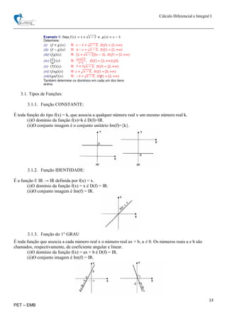 Cálculo Diferencial e Integral I
13
PET – EMB
3.1. Tipos de Funções:
3.1.1. Função CONSTANTE:
É toda função do tipo f(x) = k, que associa a qualquer número real x um mesmo número real k.
(i)O domínio da função f(x)=k é D(f)=IR.
(ii)O conjunto imagem é o conjunto unitário Im(f)={k}.
3.1.2. Função IDENTIDADE:
É a função f: IR → IR definida por f(x) = x.
(i)O domínio da função f(x) = x é D(f) = IR.
(ii)O conjunto imagem é Im(f) = IR.
3.1.3. Função do 1° GRAU
É toda função que associa a cada número real x o número real ax + b, a ≠ 0. Os números reais a e b são
chamados, respectivamente, de coeficiente angular e linear.
(i)O domínio da função f(x) = ax + b é D(f) = IR.
(ii)O conjunto imagem é Im(f) = IR.
 