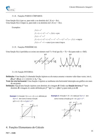 Cálculo Diferencial e Integral I
15
PET – EMB
3.1.8. Funções PARES E ÍMPARES:
Uma função f(x) é par se, para todo x no domínio de f, f(-x) = f(x).
Uma função f(x) é ímpar se, para todo x no domínio de f, f(-x) = -f(x).
Exemplos:
3.1.9. Funções PERIÓDICAS:
Uma função f(x) é periódica se existe um número real T ≠ 0 tal que f(x + T) = f(x) para todo x є D(f).
3.1.10.Função INVERSA:
Definição: Uma função f é chamada função injetora se ela nunca assume o mesmo valor duas vezes; isto é,
f(𝒙 𝟏) = f(𝒙 𝟐), se e somente se 𝒙 𝟏 = 𝒙 𝟐.
Teste da reta horizontal: Uma função é injetora se nenhuma reta horizontal intercepta seu gráfico em mais
de um ponto.
Definição: Seja f uma função injetora com domínio A e imagem B. Então sua função inversa 𝒇−𝟏
tem
domínio B e imagem A, sendo definida por 𝒇−𝟏
(y) = x ↔ f(x) = y para todo y em B.
4. Funções Elementares do Calculo
 