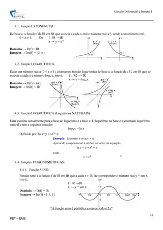 Cálculo Diferencial e Integral I
16
PET – EMB
4.1. Função EXPONENCIAL:
De base a, a função f de IR em IR que associa a cada x real o número real 𝑎 𝑥
, sendo a um número real,
0 < a ≠ 1. Ou f : IR →IR
x → y = 𝑎 𝑥
Domínio → D(f) = IR
Imagem → Im(f) = (0, ∞)
4.2. Função LOGARÍTMICA:
Dado um número real a (0 < a ≠ 1), chamamos função logarítmica de base a, a função de 𝐼𝑅+
∗
em IR que se
associa a cada x o número 𝑙𝑜𝑔 𝑎x, isto é, f : 𝐼𝑅+
∗
→ IR
x → y = 𝑙𝑜𝑔 𝑎x
Domínio → D(f) = 𝐼𝑅+
∗
Imagem → Im(f) = IR
4.3. Função LOGARÍTMICA (Logaritmos NATURAIS):
Uma escolha conveniente para a base do logaritmo é a base 𝑒. O logaritmo na base 𝑒 é chamado logaritmo
natural e tem a seguinte notação:
𝑙𝑜𝑔 𝑒x = ln x
Definido por: ln 𝑥=𝑦 ↔ 𝑒 𝑦
=𝑥
4.4. Funções TRIGONOMÉTRICAS:
4.4.1. Função SENO:
Função seno é a função f de IR em IR que a cada x є IR faz corresponder o número real y = sen x,
isto é,
f : IR →IR
x → y = sen x
Domínio → D(f) = IR
Imagem → Im(f) = [-1, 1]
“A função seno é periódica e seu período é 2π”
 