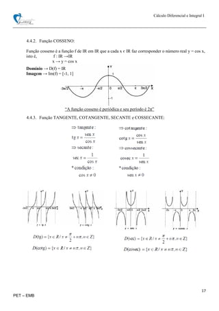 Cálculo Diferencial e Integral I
17
PET – EMB
4.4.2. Função COSSENO:
Função cosseno é a função f de IR em IR que a cada x є IR faz corresponder o número real y = cos x,
isto é, f : IR →IR
x → y = cos x
Domínio → D(f) = IR
Imagem → Im(f) = [-1, 1]
“A função cosseno é periódica e seu período é 2π”
4.4.3. Função TANGENTE, COTANGENTE, SECANTE e COSSECANTE:
 
