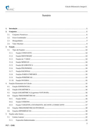 Cálculo Diferencial e Integral I
2
PET – EMB
Sumário
1. Introdução ...............................................................................................................................................................5
2. Conjuntos.................................................................................................................................................................6
2.1. Conjuntos Numéricos:.......................................................................................................................................6
2.2. Eixos Coordenados: ..........................................................................................................................................6
2.3. Desigualdades: ..................................................................................................................................................7
2.4. Valor Absoluto:.................................................................................................................................................9
3. Função....................................................................................................................................................................11
3.1. Tipos de Funções: ...........................................................................................................................................13
3.1.1. Função CONSTANTE:...........................................................................................................................13
3.1.2. Função IDENTIDADE: ..........................................................................................................................13
3.1.3. Função do 1° GRAU...............................................................................................................................13
3.1.4. Função MÓDULO: .................................................................................................................................14
3.1.5. Função QUADRÁTICA: ........................................................................................................................14
3.1.6. Função POLINOMIAL:..........................................................................................................................14
3.1.7. Função RACIONAL: ..............................................................................................................................14
3.1.8. Funções PARES E ÍMPARES:...............................................................................................................15
3.1.9. Funções PERIÓDICAS:..........................................................................................................................15
3.1.10. Função INVERSA: .................................................................................................................................15
4. Funções Elementares do Calculo ............................................................................................................................15
4.1. Função EXPONENCIAL:...............................................................................................................................16
4.2. Função LOGARÍTMICA:...............................................................................................................................16
4.3. Função LOGARÍTMICA (Logaritmos NATURAIS):....................................................................................16
4.4. Funções TRIGONOMÉTRICAS:...................................................................................................................16
4.4.1. Função SENO: ........................................................................................................................................16
4.4.2. Função COSSENO:.................................................................................................................................17
4.4.3. Função TANGENTE, COTANGENTE, SECANTE e COSSECANTE: ...............................................17
4.5. Funções TRIGONOMÉTRICAS INVERSAS:...............................................................................................18
4.6. Funções HIPERBÓLICAS:.............................................................................................................................18
5. Noções sobre limites...............................................................................................................................................19
5.1. Limites Laterais: .............................................................................................................................................22
5.1.1. Expressões Indeterminadas:....................................................................................................................23
 